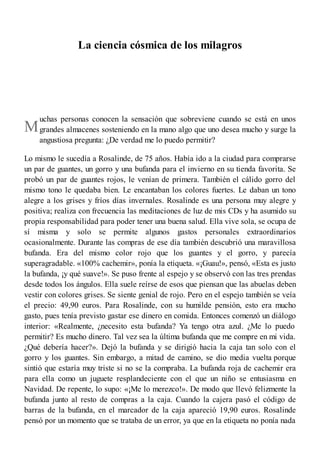 M
La ciencia cósmica de los milagros
uchas personas conocen la sensación que sobreviene cuando se está en unos
grandes almacenes sosteniendo en la mano algo que uno desea mucho y surge la
angustiosa pregunta: ¿De verdad me lo puedo permitir?
Lo mismo le sucedía a Rosalinde, de 75 años. Había ido a la ciudad para comprarse
un par de guantes, un gorro y una bufanda para el invierno en su tienda favorita. Se
probó un par de guantes rojos, le venían de primera. También el cálido gorro del
mismo tono le quedaba bien. Le encantaban los colores fuertes. Le daban un tono
alegre a los grises y fríos días invernales. Rosalinde es una persona muy alegre y
positiva; realiza con frecuencia las meditaciones de luz de mis CDs y ha asumido su
propia responsabilidad para poder tener una buena salud. Ella vive sola, se ocupa de
sí misma y solo se permite algunos gastos personales extraordinarios
ocasionalmente. Durante las compras de ese día también descubrió una maravillosa
bufanda. Era del mismo color rojo que los guantes y el gorro, y parecía
superagradable. «100% cachemir», ponía la etiqueta. «¡Guau!», pensó, «Esta es justo
la bufanda, ¡y qué suave!». Se puso frente al espejo y se observó con las tres prendas
desde todos los ángulos. Ella suele reírse de esos que piensan que las abuelas deben
vestir con colores grises. Se siente genial de rojo. Pero en el espejo también se veía
el precio: 49,90 euros. Para Rosalinde, con su humilde pensión, esto era mucho
gasto, pues tenía previsto gastar ese dinero en comida. Entonces comenzó un diálogo
interior: «Realmente, ¿necesito esta bufanda? Ya tengo otra azul. ¿Me lo puedo
permitir? Es mucho dinero. Tal vez sea la última bufanda que me compre en mi vida.
¿Qué debería hacer?». Dejó la bufanda y se dirigió hacia la caja tan solo con el
gorro y los guantes. Sin embargo, a mitad de camino, se dio media vuelta porque
sintió que estaría muy triste si no se la compraba. La bufanda roja de cachemir era
para ella como un juguete resplandeciente con el que un niño se entusiasma en
Navidad. De repente, lo supo: «¡Me lo merezco!». De modo que llevó felizmente la
bufanda junto al resto de compras a la caja. Cuando la cajera pasó el código de
barras de la bufanda, en el marcador de la caja apareció 19,90 euros. Rosalinde
pensó por un momento que se trataba de un error, ya que en la etiqueta no ponía nada
 