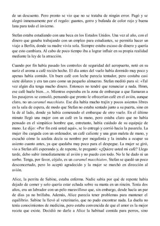 de un descuento. Pero pronto se vio que no se trataba de ningún error. Pagó y se
alegró inmensamente por el regalo: guantes, gorro y bufanda de color rojo y buena
lana para todo el invierno.
Stefan estaba estudiando con una beca en los Estados Unidos. Una vez al año, con el
dinero que ganaba trabajando con un empleo para estudiantes, se permitía hacer un
viaje a Berlín, donde su madre vivía sola. Siempre estaba escaso de dinero y quería
que esto cambiara. Al cabo de poco tiempo iba a lograr influir en su propia realidad
mediante la ley de la atracción.
Cuando por fin había pasado los controles de seguridad del aeropuerto, notó en su
nariz el aroma a café recién hecho. El día antes del vuelo había dormido muy poco y
apenas había comido. Un buen café con leche parecía tentador, pero costaba casi
siete dólares y era tan caro como un pequeño almuerzo. Stefan meditó para sí: «Tal
vez algún día tenga mucho dinero. Entonces no tendré que renunciar a nada. Hmm,
ese café huele bien…». Mientras esperaba en la zona de embarque a que llamaran a
los pasajeros se consoló, pensando que pronto le ofrecerían café en el avión, aunque
claro, no un caramel macchiato. Ese día había mucho trajín y pocos asientos libres
en la sala de espera, de modo que Stefan no estaba sentado junto a su puerta, sino en
la de al lado, donde ya había comenzado el embarque de otro vuelo. En el último
minuto llegó una mujer con un café en la mano, pero estaba claro que no había
pensado en el simpático hombre que, entretanto, había cuidado de su equipaje de
mano. Le dijo: «Por fin está usted aquí», se lo entregó y corrió hacia la pasarela. La
mujer iba cargada con un ordenador, un café caliente y una gran maleta de mano, y
escuchó cómo la azafata decía su nombre por megafonía y la instaba a ocupar su
asiento cuanto antes, ya que quedaba muy poco para el despegue. La mujer se giró,
vio a Stefan allí esperando y, de repente, le preguntó: «¿Quiere usted mi café? Llego
tarde, debo subir inmediatamente al avión y no puedo con todo. No le he dado ni un
sorbo. Tenga, por favor, cójalo, es un caramel macchiato». Stefan se quedó un poco
desconcertado, pero lo aceptó agradecido y la mujer se marchó en dirección al
avión.
Alice, la perrita de Sabine, estaba enferma. Nadie sabía por qué de repente había
dejado de comer y solo quería estar echada sobre su manta en un rincón. Tenía dos
años, era un labrador con un pelo maravilloso que, sin embargo, desde hacía un par
de días ya no brillaba. Además, Alice parecía tener problemas para mantener el
equilibrio. Sabine la llevó al veterinario, que no pudo encontrar nada. La dueña no
tenía conocimientos de medicina, pero estaba convencida de que el amor es la mejor
receta que existe. Decidió no darle a Alice la habitual comida para perros, sino
 