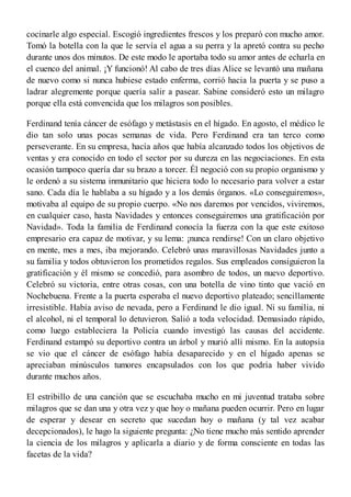 cocinarle algo especial. Escogió ingredientes frescos y los preparó con mucho amor.
Tomó la botella con la que le servía el agua a su perra y la apretó contra su pecho
durante unos dos minutos. De este modo le aportaba todo su amor antes de echarla en
el cuenco del animal. ¡Y funcionó! Al cabo de tres días Alice se levantó una mañana
de nuevo como si nunca hubiese estado enferma, corrió hacia la puerta y se puso a
ladrar alegremente porque quería salir a pasear. Sabine consideró esto un milagro
porque ella está convencida que los milagros son posibles.
Ferdinand tenía cáncer de esófago y metástasis en el hígado. En agosto, el médico le
dio tan solo unas pocas semanas de vida. Pero Ferdinand era tan terco como
perseverante. En su empresa, hacía años que había alcanzado todos los objetivos de
ventas y era conocido en todo el sector por su dureza en las negociaciones. En esta
ocasión tampoco quería dar su brazo a torcer. Él negoció con su propio organismo y
le ordenó a su sistema inmunitario que hiciera todo lo necesario para volver a estar
sano. Cada día le hablaba a su hígado y a los demás órganos. «Lo conseguiremos»,
motivaba al equipo de su propio cuerpo. «No nos daremos por vencidos, viviremos,
en cualquier caso, hasta Navidades y entonces conseguiremos una gratificación por
Navidad». Toda la familia de Ferdinand conocía la fuerza con la que este exitoso
empresario era capaz de motivar, y su lema: ¡nunca rendirse! Con un claro objetivo
en mente, mes a mes, iba mejorando. Celebró unas maravillosas Navidades junto a
su familia y todos obtuvieron los prometidos regalos. Sus empleados consiguieron la
gratificación y él mismo se concedió, para asombro de todos, un nuevo deportivo.
Celebró su victoria, entre otras cosas, con una botella de vino tinto que vació en
Nochebuena. Frente a la puerta esperaba el nuevo deportivo plateado; sencillamente
irresistible. Había aviso de nevada, pero a Ferdinand le dio igual. Ni su familia, ni
el alcohol, ni el temporal lo detuvieron. Salió a toda velocidad. Demasiado rápido,
como luego estableciera la Policía cuando investigó las causas del accidente.
Ferdinand estampó su deportivo contra un árbol y murió allí mismo. En la autopsia
se vio que el cáncer de esófago había desaparecido y en el hígado apenas se
apreciaban minúsculos tumores encapsulados con los que podría haber vivido
durante muchos años.
El estribillo de una canción que se escuchaba mucho en mi juventud trataba sobre
milagros que se dan una y otra vez y que hoy o mañana pueden ocurrir. Pero en lugar
de esperar y desear en secreto que sucedan hoy o mañana (y tal vez acabar
decepcionados), le hago la siguiente pregunta: ¿No tiene mucho más sentido aprender
la ciencia de los milagros y aplicarla a diario y de forma consciente en todas las
facetas de la vida?
 