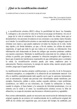 |
L
¿Qué es la recodificación cósmica?
La medicina del futuro se basará en el control de la energía del cuerpo
Profesor William Tiller, Universidad de Stanford,
ganador del Premio Nobel de Física
a recodificación cósmica (RCC) ofrece la posibilidad de hacer los llamados
«milagros» y de convertir la vida en la Tierra en un juego sin fronteras. Así era el
juego de la vida al comienzo de la creación para todas las almas, hasta que se
desnaturalizó y las personas levantaron en sus corazones y sus mentes muros basados
en el miedo. La recodificación cósmica es una medicina energética integral capaz de
eliminar esos muros y que puede emplearse en todas las facetas de la vida. Actúa
muy rápido y de forma duradera, ya que, a fin de cuentas, las células de nuestro
organismo, al igual que todo lo que nos rodea en el cosmos, es información. Esta
información está almacenada en forma de códigos que nosotros podemos cambiar
con nuestra conciencia. Mediante la modificación consciente de los códigos de las
células es posible, por ejemplo, aumentar la vibración energética del organismo y
hacer que el patrón de interferencia responsable de que enfermemos pase a estimular
la salud. La recodificación cósmica puede, por tanto, emplearse para la
autocuración. Nuestra conciencia, la energía de nuestra alma, nuestro propio poder
creador, juega aquí el papel principal.
La modificación de nuestras propias codificaciones y, con ello, la de la frecuencia
vibratoria energética, es comparable a la afinación de un instrumento musical. Con
ella se modifica automáticamente todo aquello con lo que la «persona instrumento»
está en unisonancia. Cuando una persona está «desafinada» puede manifestar, por
ejemplo, frustración, enfado o estrés, acabar cayendo enferma o tener problemas
económicos, ser infeliz en sus relaciones, etc. Cuando la «afinación» es buena,
cuando la alegría, el buen humor y la sensación de felicidad predominan, vive en
sintonía con la salud y el amor. La recodificación cósmica revoca la falta de
afinación y se ocupa de encontrar una frecuencia vibratoria positiva y agradable.
Para ciertas enfermedades, puede ser necesaria una reactivación de información sana
original seguida de un reinicio (el restablecimiento de la codificación original del
ADN de las células del organismo que, con el paso del tiempo, ha cambiado, por
 