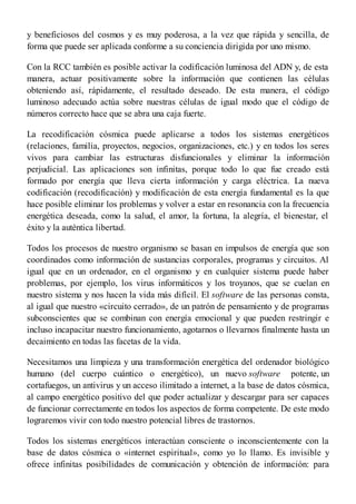 y beneficiosos del cosmos y es muy poderosa, a la vez que rápida y sencilla, de
forma que puede ser aplicada conforme a su conciencia dirigida por uno mismo.
Con la RCC también es posible activar la codificación luminosa del ADN y, de esta
manera, actuar positivamente sobre la información que contienen las células
obteniendo así, rápidamente, el resultado deseado. De esta manera, el código
luminoso adecuado actúa sobre nuestras células de igual modo que el código de
números correcto hace que se abra una caja fuerte.
La recodificación cósmica puede aplicarse a todos los sistemas energéticos
(relaciones, familia, proyectos, negocios, organizaciones, etc.) y en todos los seres
vivos para cambiar las estructuras disfuncionales y eliminar la información
perjudicial. Las aplicaciones son infinitas, porque todo lo que fue creado está
formado por energía que lleva cierta información y carga eléctrica. La nueva
codificación (recodificación) y modificación de esta energía fundamental es la que
hace posible eliminar los problemas y volver a estar en resonancia con la frecuencia
energética deseada, como la salud, el amor, la fortuna, la alegría, el bienestar, el
éxito y la auténtica libertad.
Todos los procesos de nuestro organismo se basan en impulsos de energía que son
coordinados como información de sustancias corporales, programas y circuitos. Al
igual que en un ordenador, en el organismo y en cualquier sistema puede haber
problemas, por ejemplo, los virus informáticos y los troyanos, que se cuelan en
nuestro sistema y nos hacen la vida más difícil. El software de las personas consta,
al igual que nuestro «circuito cerrado», de un patrón de pensamiento y de programas
subconscientes que se combinan con energía emocional y que pueden restringir e
incluso incapacitar nuestro funcionamiento, agotarnos o llevarnos finalmente hasta un
decaimiento en todas las facetas de la vida.
Necesitamos una limpieza y una transformación energética del ordenador biológico
humano (del cuerpo cuántico o energético), un nuevo software potente, un
cortafuegos, un antivirus y un acceso ilimitado a internet, a la base de datos cósmica,
al campo energético positivo del que poder actualizar y descargar para ser capaces
de funcionar correctamente en todos los aspectos de forma competente. De este modo
lograremos vivir con todo nuestro potencial libres de trastornos.
Todos los sistemas energéticos interactúan consciente o inconscientemente con la
base de datos cósmica o «internet espiritual», como yo lo llamo. Es invisible y
ofrece infinitas posibilidades de comunicación y obtención de información: para
 