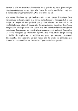 obtener lo que uno necesita o deshacerse de lo que uno no desea para navegar,
establecer contactos y muchas cosas más. Hoy en día resulta sencillísimo y casi todo
el mundo sabe navegar por internet. ¡Pero no siempre fue así!
«Internet espiritual» es algo que muchos todavía no son capaces de entender. Estas
personas aún no tienen acceso, bien porque hasta ahora no lo han necesitado o bien
porque no intuyen el uso personal que podrían obtener. No conocen ni las
posibilidades que ofrece el sistema ni a los compañeros e ingenieros de software
energéticos u otros ayudantes a los que en este libro denomino médicos energéticos
espirituales. Las personas sin experiencia no son capaces de recibir de forma clara
los vídeos e imágenes de este internet espiritual. Las posibilidades de aplicación y
el ámbito de empleo de la medicina energética les resultan, ciertamente,
desconocidas. Esto cambiará, ya que cuando uno ha abierto su conciencia por
primera vez a la recodificación cósmica (RCC) es muy fácil de aprender.
 