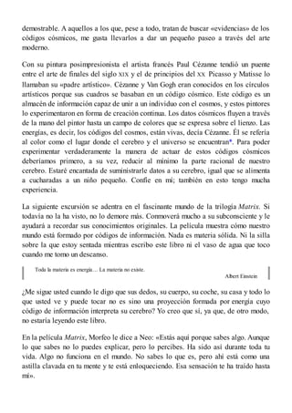 demostrable. A aquellos a los que, pese a todo, tratan de buscar «evidencias» de los
códigos cósmicos, me gusta llevarlos a dar un pequeño paseo a través del arte
moderno.
Con su pintura posimpresionista el artista francés Paul Cézanne tendió un puente
entre el arte de finales del siglo XIX y el de principios del XX. Picasso y Matisse lo
llamaban su «padre artístico». Cézanne y Van Gogh eran conocidos en los círculos
artísticos porque sus cuadros se basaban en un código cósmico. Este código es un
almacén de información capaz de unir a un individuo con el cosmos, y estos pintores
lo experimentaron en forma de creación continua. Los datos cósmicos fluyen a través
de la mano del pintor hasta un campo de colores que se expresa sobre el lienzo. Las
energías, es decir, los códigos del cosmos, están vivas, decía Cézanne. Él se refería
al color como el lugar donde el cerebro y el universo se encuentran*. Para poder
experimentar verdaderamente la manera de actuar de estos códigos cósmicos
deberíamos primero, a su vez, reducir al mínimo la parte racional de nuestro
cerebro. Estaré encantada de suministrarle datos a su cerebro, igual que se alimenta
a cucharadas a un niño pequeño. Confíe en mí; también en esto tengo mucha
experiencia.
La siguiente excursión se adentra en el fascinante mundo de la trilogía Matrix. Si
todavía no la ha visto, no lo demore más. Conmoverá mucho a su subconsciente y le
ayudará a recordar sus conocimientos originales. La película muestra cómo nuestro
mundo está formado por códigos de información. Nada es materia sólida. Ni la silla
sobre la que estoy sentada mientras escribo este libro ni el vaso de agua que toco
cuando me tomo un descanso.
Toda la materia es energía… La materia no existe.
Albert Einstein
¿Me sigue usted cuando le digo que sus dedos, su cuerpo, su coche, su casa y todo lo
que usted ve y puede tocar no es sino una proyección formada por energía cuyo
código de información interpreta su cerebro? Yo creo que sí, ya que, de otro modo,
no estaría leyendo este libro.
En la película Matrix, Morfeo le dice a Neo: «Estás aquí porque sabes algo. Aunque
lo que sabes no lo puedes explicar, pero lo percibes. Ha sido así durante toda tu
vida. Algo no funciona en el mundo. No sabes lo que es, pero ahí está como una
astilla clavada en tu mente y te está enloqueciendo. Esa sensación te ha traído hasta
mí».
 