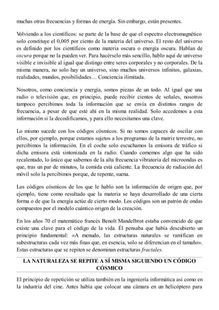 muchas otras frecuencias y formas de energía. Sin embargo, están presentes.
Volviendo a los científicos: se parte de la base de que el espectro electromagnético
solo constituye el 0,005 por ciento de la materia del universo. El resto del universo
es definido por los científicos como materia oscura o energía oscura. Hablan de
oscura porque no la pueden ver. Para hacérselo más sencillo, hablo aquí de universo
visible e invisible al igual que distingo entre seres corporales y no corporales. De la
misma manera, no solo hay un universo, sino muchos universos infinitos, galaxias,
realidades, mundos, posibilidades… Conciencia ilimitada.
Nosotros, como conciencia y energía, somos piezas de un todo. Al igual que una
radio o televisión que, en principio, puede recibir cientos de señales, nosotros
tampoco percibimos toda la información que se envía en distintos rangos de
frecuencia, a pesar de que esté ahí en la misma realidad. Solo accedemos a esta
información si la decodificamos, y para ello necesitamos una clave.
Lo mismo sucede con los códigos cósmicos. Si no somos capaces de oscilar con
ellos, por ejemplo, porque estamos sujetos a los programas de la matriz terrestre, no
percibimos la información. En el coche solo escuchamos la emisora de tráfico si
dicha emisora está sintonizada en la radio. Cuando comemos algo que ha sido
recalentado, lo único que sabemos de la alta frecuencia vibratoria del microondas es
que, tras un par de minutos, la comida está caliente. La frecuencia de radiación del
móvil solo la percibimos porque, de repente, suena.
Los códigos cósmicos de los que le hablo son la información de origen que, por
ejemplo, tiene como resultado que la materia se haya desarrollado de una cierta
forma o de que la energía actúe de cierto modo. Los códigos son un patrón de ondas
compuestos por el modelo cuántico origen de la creación.
En los años 70 el matemático francés Benoît Mandelbrot estaba convencido de que
existe una clave para el código de la vida. Él pensaba que había descubierto un
principio fundamental: «A menudo, las estructuras naturales se ramifican en
subestructuras cada vez más finas que, en esencia, solo se diferencian en el tamaño».
Estas estructuras que se repiten se denominan estructuras fractales.
LA NATURALEZA SE REPITE A SÍ MISMA SIGUIENDO UN CÓDIGO
CÓSMICO
El principio de repetición se utiliza también en la ingeniería informática así como en
la industria del cine. Antes había que colocar una cámara en un helicóptero para
 