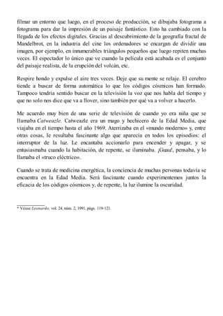 filmar un entorno que luego, en el proceso de producción, se dibujaba fotograma a
fotograma para dar la impresión de un paisaje fantástico. Esto ha cambiado con la
llegada de los efectos digitales. Gracias al descubrimiento de la geografía fractal de
Mandelbrot, en la industria del cine los ordenadores se encargan de dividir una
imagen, por ejemplo, en innumerables triángulos pequeños que luego repiten muchas
veces. El espectador lo único que ve cuando la película está acabada es el conjunto
del paisaje realista, de la erupción del volcán, etc.
Respire hondo y expulse el aire tres veces. Deje que su mente se relaje. El cerebro
tiende a buscar de forma automática lo que los códigos cósmicos han formado.
Tampoco tendría sentido buscar en la televisión la voz que nos habla del tiempo y
que no solo nos dice que va a llover, sino también por qué va a volver a hacerlo.
Me acuerdo muy bien de una serie de televisión de cuando yo era niña que se
llamaba Catweazle. Catweazle era un mago y hechicero de la Edad Media, que
viajaba en el tiempo hasta el año 1969. Aterrizaba en el «mundo moderno» y, entre
otras cosas, le resultaba fascinante algo que aparecía en todos los episodios: el
interruptor de la luz. Le encantaba accionarlo para encender y apagar, y se
entusiasmaba cuando la habitación, de repente, se iluminaba. ¡Guau!, pensaba, y lo
llamaba el «truco eléctrico».
Cuando se trata de medicina energética, la conciencia de muchas personas todavía se
encuentra en la Edad Media. Será fascinante cuando experimentemos juntos la
eficacia de los códigos cósmicos y, de repente, la luz ilumine la oscuridad.
* Véase Leonardo, vol. 24, núm. 2, 1991, págs. 119-121.
 