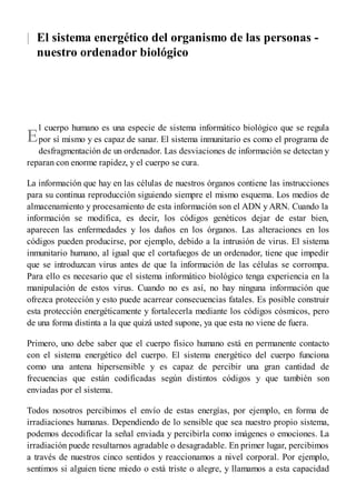 |
E
El sistema energético del organismo de las personas -
nuestro ordenador biológico
l cuerpo humano es una especie de sistema informático biológico que se regula
por sí mismo y es capaz de sanar. El sistema inmunitario es como el programa de
desfragmentación de un ordenador. Las desviaciones de información se detectan y
reparan con enorme rapidez, y el cuerpo se cura.
La información que hay en las células de nuestros órganos contiene las instrucciones
para su continua reproducción siguiendo siempre el mismo esquema. Los medios de
almacenamiento y procesamiento de esta información son el ADN y ARN. Cuando la
información se modifica, es decir, los códigos genéticos dejar de estar bien,
aparecen las enfermedades y los daños en los órganos. Las alteraciones en los
códigos pueden producirse, por ejemplo, debido a la intrusión de virus. El sistema
inmunitario humano, al igual que el cortafuegos de un ordenador, tiene que impedir
que se introduzcan virus antes de que la información de las células se corrompa.
Para ello es necesario que el sistema informático biológico tenga experiencia en la
manipulación de estos virus. Cuando no es así, no hay ninguna información que
ofrezca protección y esto puede acarrear consecuencias fatales. Es posible construir
esta protección energéticamente y fortalecerla mediante los códigos cósmicos, pero
de una forma distinta a la que quizá usted supone, ya que esta no viene de fuera.
Primero, uno debe saber que el cuerpo físico humano está en permanente contacto
con el sistema energético del cuerpo. El sistema energético del cuerpo funciona
como una antena hipersensible y es capaz de percibir una gran cantidad de
frecuencias que están codificadas según distintos códigos y que también son
enviadas por el sistema.
Todos nosotros percibimos el envío de estas energías, por ejemplo, en forma de
irradiaciones humanas. Dependiendo de lo sensible que sea nuestro propio sistema,
podemos decodificar la señal enviada y percibirla como imágenes o emociones. La
irradiación puede resultarnos agradable o desagradable. En primer lugar, percibimos
a través de nuestros cinco sentidos y reaccionamos a nivel corporal. Por ejemplo,
sentimos si alguien tiene miedo o está triste o alegre, y llamamos a esta capacidad
 