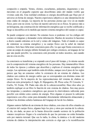 compasión o empatía. Vemos, olemos, escuchamos, palpamos, degustamos y nos
movemos en el pequeño espectro que describimos antes del mundo visible que
vivimos cada día. Esta realidad cotidiana es energía decodificada que fluye por el
universo en forma de energía. Nuestra experiencia subjetiva es una interpretación de
estas ondas de energía. La mayoría de las personas piensa que vive en un mundo
físico, pero este no existe. La base de nuestro universo no es física. Se parece más a
un holograma, una construcción de información energética que se recibe codificada y
luego se decodifica en la medida que nuestro sistema energético del cuerpo es capaz.
Se puede comparar con internet. No estamos locos si podemos ver los códigos del
cosmos en imágenes y demandar cierta información. Muchos de nosotros lo hacemos
a diario cuando entramos en la red y vemos ahí imágenes. Todo el mundo es capaz
de sintonizar su sistema energético y su cuerpo físico con la señal de internet
cósmico. Solo hace falta tener conciencia para ello. Lo que aquí llamo conciencia es
como un campo de energía infinito formado por códigos cósmicos, un lenguaje de luz
que uno puede percibir. La conciencia está presente en todos nosotros, aun cuando
uno no crea en ello.
La conciencia se transforma y se expande con el paso del tiempo, y lo mismo sucede
con la comprensión del sistema energético de las personas. Hay innumerables libros
de todas las épocas y culturas que describen y explican el sistema energético del
cuerpo. Las opiniones aquí también están divididas, aunque con el paso de los siglos
parece que hay un consenso sobre la existencia de un sistema de chakras. Los
chakras son centros de energía sutiles que se corresponden con distintas zonas del
cuerpo físico. En la mayoría de las representaciones del sistema de chakras se
observan siete principales (I. Ingle, II. Hipogastrio, III. Plexo solar, IV. Corazón, V.
Cuello, VI. Frente, VII. Punto más alto de la cabeza/coronilla). Hace diez años yo
también expliqué en un libro la función de este sistema de chakras. Son muy pocos
los terapeutas y curadores energéticos que poseen la clarividencia suficiente para
percibir con nitidez estos centros de energía. Pero algunos sí poseen la suficiente
experiencia con ellos como para demandar directamente información almacenada y
traducir las distintas señales luminosas del lenguaje de luz de los chakras.
Algunos autores hablan de un sistema de doce chakras, con cinco de ellos situados en
el exterior del cuerpo físico, algunos bajo los pies y otros por encima de la cabeza.
Se da, sin duda, un paso en la buena dirección cuando sectores de la población
«menos receptivos» llegan a la conclusión de que las personas no están formadas
solo por materia terrenal. Que sea la india, la china, la tántrica o la del moderno
sistema de chakras la interpretación más correcta es algo que a la recodificación
 