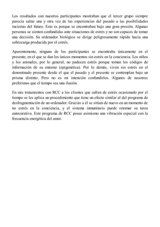 Los resultados con nuestros participantes mostraban que el tercer grupo siempre
parecía saltar una y otra vez de las experiencias del pasado a las posibilidades
inciertas del futuro. Esto es porque se encontraban bajo una gran presión. Algunas
personas se sienten confundidas ante situaciones de estrés y no son capaces de tomar
una decisión. Su ordenador biológico se dirige peligrosamente rápido hacia una
sobrecarga producida por el estrés.
Aparentemente, ninguno de los participantes se encontraba únicamente en el
presente, en el que se dan los únicos momentos sin estrés en la conciencia. Los niños
y los animales, por lo general, no padecen estrés porque toman los códigos de
información de su entorno (epigenética). Por lo demás, viven sin estrés en el
denominado presente desde el que el pasado y el presente se contemplan bajo un
prisma distinto. Pero no es mi intención confundirlos. Algunos de nosotros
preferimos que el tiempo sea una ilusión.
En mis tratamientos con RCC a los clientes que sufren de estrés ocasionado por el
tiempo se les aplica un procedimiento que tiene un efecto similar al del programa de
desfragmentación de un ordenador. Gracias a él se sitúan de nuevo en un momento de
no estrés en la conciencia, y el sistema inmunitario puede retomar su tarea
autocurativa. Este programa de RCC posee asimismo una vibración especial con la
frecuencia energética del amor.
 
