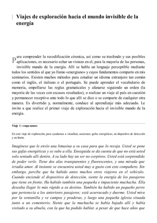 |
P
Viajes de exploración hacia el mundo invisible de la
energía
ara comprender la recodificación cósmica, así como su trasfondo y sus posibles
aplicaciones, es necesario echar un vistazo en el, para la mayoría de las personas,
invisible mundo de la energía. Allí se habla un lenguaje perceptible mediante
todos los sentidos al que yo llamo «energiano» y cuyos fundamentos comparto en mis
seminarios. Existen muchos métodos para estudiar un idioma extranjero tan común
como el inglés, el italiano o el portugués. Se puede aprender el vocabulario de
memoria, empollarse las reglas gramaticales y afanarse siguiendo un orden (la
mayoría de las veces con escasos resultados), o realizar un viaje al país en cuestión
y permanecer receptivo ante todo lo que allí se dice o se comparte de cualquier otra
manera. Es divertido y, normalmente, conduce al aprendizaje más adecuado. Le
invito a que realice el primer viaje de exploración hacia el invisible mundo de la
energía.
Viaje 1: empezamos
En este viaje de exploración, para ayudarnos a visualizar, usaremos: gafas energéticas, un dispositivo de detección
y un limón.
Imagínese que le envío una limusina a su casa para que lo recoja. Usted se pone
sus gafas energéticas y se sube a ella. Enseguida se da cuenta de que no está usted
solo sentado allí dentro. A su lado hay un ser no corpóreo. Usted está sorprendido
de poder verle. Tiene dos alas transparentes y fluorescentes, y una mirada que
irradia amor. Al instante se encuentra usted muy a gusto con este compañero. Sin
embargo, percibe que ha habido antes muchos otros viajeros en el vehículo.
Cuando enciende el dispositivo de detección, siente la energía de los pasajeros
que tiene en frente. Ha habido también una pequeña e impaciente muchacha. Ella
deseaba llegar lo más rápido a su destino. También ha habido un pequeño perro
que pertenecía a los anteriores pasajeros; está acurrucado y duerme. Usted mira
por la ventanilla y ve campos y praderas, y luego una pequeña iglesia situada
junto a un cementerio. Siente que la muchacha se había bajado allí y había
visitado a su abuela, con la que ha podido hablar, a pesar de que hace años que
 