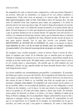 está en el cielo.
Su compañero de viaje se muestra muy comprensivo y sabe que pronto llegarán a
un arcoíris. Mira por la ventanilla y se alegra al ver sus colores radiantes y
transparentes. Cada color tiene un mensaje y le susurra algo. El rojo dice: no
debe usted preocuparse, todo va bien. Está usted a salvo. El naranja dice: no está
solo. El amarillo tiene una respuesta para todas sus preguntas y le alivia la
presión interior de tener que hacer algo. El verde le llega directamente al corazón
y usted se siente como si le hubieran tocado levemente en el punto donde aún le
duele. El azul turquesa es el color que despierta en usted una sensación agradable
y que le permite deshacerse de su miedo latente. El siguiente rayo del arcoíris es
violeta y le estimula de forma muy intensa, tanto, que la limusina ahora se detiene
y usted se baja junto a su compañero de viaje. Después de dar un par de pasos ve
una gran puerta dorada. Lee lo que hay escrito con grandes letras:
BIENVENIDOS AL MUNDO DE LA ENERGÍA. Es como si la puerta le dijera:
Aquí hablamos de «tú» y no de un modo tan formal, pero sea siempre respetuoso.
¿La puerta habla? ¿O se trata de la percepción de mi propia voz interior?
En cualquier caso, resulta acogedor y atrae tu interés. Pasas a través de ella y
dejas el equipaje que traías en la limusina, que se marcha para no regresar.
Cuando te sumerges por primera vez en el emocionante y maravilloso mundo de la
energía ya no hay vuelta atrás. De algún modo, existe todo lo que conoces, pero a
la vez resulta nuevo y emocionante. ¿Es posible que la silla también me esté
hablando? ¿Puede ser que aquella planta me haya deseado buenos días? ¿O son
todo imaginaciones mías?
Los olores también son extremadamente perceptibles y estimulantes. Te acuerdas
del limón que traías y lo sacas del bolsillo. En la superficie del limón hay escritos
unos signos o algo parecido, como impresos. Y cuando lo observas con atención te
das cuenta de que el limón es, en realidad, una bola de energía que te envía
mensajes: cómeme, estoy maduro. Tu compañero de viaje asiente con la cabeza y te
da un cuchillo. Sabes, sin necesidad de palabras, que ete stás obligando a cortar
el limón en dos mitades, y así lo haces. Le das una mitad a tu acompañante y la
otra te la quedas tú. El zumo del limón salpica y huele muy ácido. No obstante,
tienes ganas de hincarle el diente a la fruta, y lo haces. Saborea el zumo en tu
boca, es fresco y amargo, dice tu acompañante. Sigues saboreándolo un poco más y
empiezas a segregar saliva, que te tragas con valentía. Es sorprendente lo real
que es tu experiencia en el mundo de la energía. La intensidad con la que lo
percibes, así como con qué y con quién te comunicas. Es como si todo fueran
 