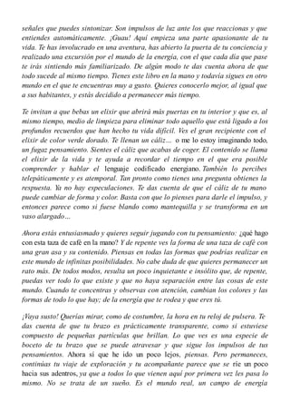 señales que puedes sintonizar. Son impulsos de luz ante los que reaccionas y que
entiendes automáticamente. ¡Guau! Aquí empieza una parte apasionante de tu
vida. Te has involucrado en una aventura, has abierto la puerta de tu conciencia y
realizado una excursión por el mundo de la energía, con el que cada día que pase
te irás sintiendo más familiarizado. De algún modo te das cuenta ahora de que
todo sucede al mismo tiempo. Tienes este libro en la mano y todavía sigues en otro
mundo en el que te encuentras muy a gusto. Quieres conocerlo mejor, al igual que
a sus habitantes, y estás decidido a permanecer más tiempo.
Te invitan a que bebas un elixir que abrirá más puertas en tu interior y que es, al
mismo tiempo, medio de limpieza para eliminar todo aquello que está ligado a los
profundos recuerdos que han hecho tu vida difícil. Ves el gran recipiente con el
elixir de color verde dorado. Te llenan un cáliz… o me lo estoy imaginando todo,
un fugaz pensamiento. Sientes el cáliz que acabas de coger. El contenido se llama
el elixir de la vida y te ayuda a recordar el tiempo en el que era posible
comprender y hablar el lenguaje codificado energiano. También lo percibes
telepáticamente y es atemporal. Tan pronto como tienes una pregunta obtienes la
respuesta. Ya no hay especulaciones. Te das cuenta de que el cáliz de tu mano
puede cambiar de forma y color. Basta con que lo pienses para darle el impulso, y
entonces parece como si fuese blando como mantequilla y se transforma en un
vaso alargado…
Ahora estás entusiasmado y quieres seguir jugando con tu pensamiento: ¿qué hago
con esta taza de café en la mano? Y de repente ves la forma de una taza de café con
una gran asa y su contenido. Piensas en todas las formas que podrías realizar en
este mundo de infinitas posibilidades. No cabe duda de que quieres permanecer un
rato más. De todos modos, resulta un poco inquietante e insólito que, de repente,
puedas ver todo lo que existe y que no haya separación entre las cosas de este
mundo. Cuando te concentras y observas con atención, cambian los colores y las
formas de todo lo que hay; de la energía que te rodea y que eres tú.
¡Vaya susto! Querías mirar, como de costumbre, la hora en tu reloj de pulsera. Te
das cuenta de que tu brazo es prácticamente transparente, como si estuviese
compuesto de pequeñas partículas que brillan. Lo que ves es una especie de
boceto de tu brazo que se puede atravesar y que sigue los impulsos de tus
pensamientos. Ahora sí que he ido un poco lejos, piensas. Pero permaneces,
continúas tu viaje de exploración y tu acompañante parece que se ríe un poco
hacia sus adentros, ya que a todos lo que vienen aquí por primera vez les pasa lo
mismo. No se trata de un sueño. Es el mundo real, un campo de energía
 