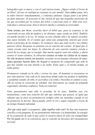 holográfico que se mueve y con el cual interaccionas. ¿Sigues siendo el lector de
un libro? ¿O eres en realidad un visitante en este mundo? Eres ambas cosas, dice
tu saber interior inmediatamente, y continúas adelante. Llegas junto a un árbol,
un gran manzano. Al acercarte te das cuenta de que hay pequeñas partículas de
luz que ascienden por la corteza del árbol y conversan entre sí. Todo está vivo,
todo fluye e interacciona. Esto te divierte mucho y estimula tu curiosidad.
Toma asiento, por favor, escuchas decir al árbol que, para tu sorpresa, se ha
convertido en una silla de madera y, no obstante, sigue siendo un árbol. También
eso puede suceder a la vez. Te sientas en esta cómoda silla y de repente escuchas
una suave melodía. Es el cosmos que canta una antiquísima canción que existe
desde el principio de los tiempos. Te conmueve, hace que todo oscile y tus células
parecen vibrar. Resuenan en armonía con la canción del cosmos. Al igual que el
viento circula entre las hojas, la vibración de esta canción cósmica circula a
través de tu cuerpo, que es energía. Hay mucho espacio entre las células, y ahora
sientes el viento cósmico, la vibración cósmica en todas las células de tu cuerpo.
Ha sido un placer tenerte con nosotros, escuchas en un mensaje rebosante de amor,
nunca quisimos hacerte daño. Ha llegado el momento de comprender que todo lo
que has sentido era una ilusión o un sueño. Estás aquí y, al mismo tiempo, en
todas partes.
Permaneces sentado en la silla y cierras los ojos. Al momento te encuentras en
una vida anterior. Una vida en la naturaleza donde todas las piedras te hablaban
y ayudaban cuando, de niño, te acercabas a la senda y buscabas el camino a casa.
Allí no existía la sensación de soledad, sino únicamente un estado de profunda
seguridad y absoluta confianza. Todo era inmortal.
Unos pensamientos más allá te acuerdas de la vejez. También esta era
momentánea, como una estación del año que sabemos que pasará, al igual que
sabemos que la nieve no permanecerá siempre sobre las montañas cuando el sol
de primavera la derrita. Ahora puedes sentir el sol y seguir viajando a través de
un tiempo llamado infinidad.
¿Por qué estoy aquí?, te preguntas. ¿Qué significa todo esto? No hay una respuesta
sencilla a esta pregunta. Es un pensamiento inherente a la humanidad. La energía
de la aceptación de todo lo que existe te susurra ahora al oído con tranquilidad.
Por fin puedo ser es la conciencia, que te concede un descanso del razonamiento
terrenal.
 