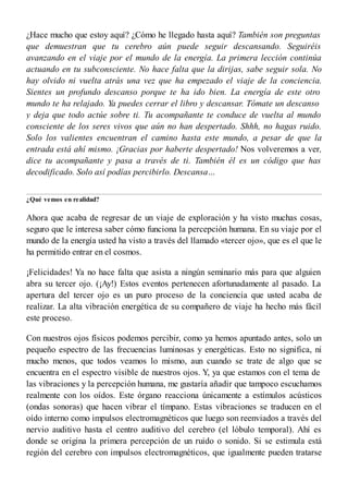 ¿Hace mucho que estoy aquí? ¿Cómo he llegado hasta aquí? También son preguntas
que demuestran que tu cerebro aún puede seguir descansando. Seguiréis
avanzando en el viaje por el mundo de la energía. La primera lección continúa
actuando en tu subconsciente. No hace falta que la dirijas, sabe seguir sola. No
hay olvido ni vuelta atrás una vez que ha empezado el viaje de la conciencia.
Sientes un profundo descanso porque te ha ido bien. La energía de este otro
mundo te ha relajado. Ya puedes cerrar el libro y descansar. Tómate un descanso
y deja que todo actúe sobre ti. Tu acompañante te conduce de vuelta al mundo
consciente de los seres vivos que aún no han despertado. Shhh, no hagas ruido.
Solo los valientes encuentran el camino hasta este mundo, a pesar de que la
entrada está ahí mismo. ¡Gracias por haberte despertado! Nos volveremos a ver,
dice tu acompañante y pasa a través de ti. También él es un código que has
decodificado. Solo así podías percibirlo. Descansa…
¿Qué vemos en realidad?
Ahora que acaba de regresar de un viaje de exploración y ha visto muchas cosas,
seguro que le interesa saber cómo funciona la percepción humana. En su viaje por el
mundo de la energía usted ha visto a través del llamado «tercer ojo», que es el que le
ha permitido entrar en el cosmos.
¡Felicidades! Ya no hace falta que asista a ningún seminario más para que alguien
abra su tercer ojo. (¡Ay!) Estos eventos pertenecen afortunadamente al pasado. La
apertura del tercer ojo es un puro proceso de la conciencia que usted acaba de
realizar. La alta vibración energética de su compañero de viaje ha hecho más fácil
este proceso.
Con nuestros ojos físicos podemos percibir, como ya hemos apuntado antes, solo un
pequeño espectro de las frecuencias luminosas y energéticas. Esto no significa, ni
mucho menos, que todos veamos lo mismo, aun cuando se trate de algo que se
encuentra en el espectro visible de nuestros ojos. Y, ya que estamos con el tema de
las vibraciones y la percepción humana, me gustaría añadir que tampoco escuchamos
realmente con los oídos. Este órgano reacciona únicamente a estímulos acústicos
(ondas sonoras) que hacen vibrar el tímpano. Estas vibraciones se traducen en el
oído interno como impulsos electromagnéticos que luego son reenviados a través del
nervio auditivo hasta el centro auditivo del cerebro (el lóbulo temporal). Ahí es
donde se origina la primera percepción de un ruido o sonido. Si se estimula está
región del cerebro con impulsos electromagnéticos, que igualmente pueden tratarse
 