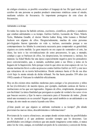 de códigos cósmicos, es posible «escuchar» el lenguaje de luz. De igual modo, en el
cerebro de una persona se pueden producir emociones sintéticas como el miedo,
mediante señales de frecuencia. Es importante protegerse de esta clase de
frecuencias.
Adelantados a su tiempo
En todas las épocas ha habido artistas, escritores, científicos, profetas y sanadores
que estaban adelantados a su tiempo. Galileo Galilei, Leonardo da Vinci, Nikola
Tesla, Mahatma Gandhi, el doctor Martin Luther King, John Lennon o Michael
Jackson son algunos de ellos. Desgraciadamente, muchas de estas personas
privilegiadas fueron ignoradas en vida o, incluso, asesinadas porque a sus
contemporáneos les faltaba la conciencia necesaria para comprender su genialidad,
siquiera en cierta medida. La gran mayoría no era capaz de «entender» el arte, las
ideas, las tesis o las reivindicaciones de estos precursores, lo que, a menudo,
condujo a que se burlasen de ellos, los despreciaran, los torturaran e, incluso, los
mataran. La Edad Media fue una época especialmente negativa para los pensadores
poco convencionales, que, a menudo, acababan junto a sus libros y notas en la
hoguera de la Inquisición. Solo porque veían lo que otros no eran capaces de ver. La
misma institución llevó a cabo un proceso contra Galileo Galilei en 1633 y este tuvo
que retractarse de su teoría heliocéntrica. Desde entonces hasta el fin de sus días
vivió bajo la atenta mirada de dicho tribunal. No fue hasta pasados 359 años (en
1992) cuando el Vaticano lo rehabilitó oficialmente.
Hoy en día existen otras medidas modernas para castigar a los precursores y niños
de luz (Lichtkinder) de nuestra época, por ejemplo, mediante camisas de fuerza e
instituciones en las que son ingresados. Algunos de ellos, simplemente, desaparecen
con facilidad. La única finalidad que persiguen es ayudar de verdad a los seres vivos
que buscan socorro y fijar la nueva conciencia para el bienestar de todos. ¿Siente
usted una resonancia en su corazón? Seguro que usted también es un adelantado a su
tiempo, de otro modo no estaría leyendo este libro.
¿Cómo puede ser que alguien se adelante realmente a su tiempo? ¿De dónde
provienen las nuevas ideas, descubrimientos e informaciones?
Provienen de la «cueva silenciosa», un campo donde existen todas las posibilidades
de la eternidad y al que podemos acceder siempre que lo deseemos. Las
posibilidades son códigos cósmicos que uno puede imaginarse como ondas, si nunca
antes los ha visto, aunque, en realidad son parte de la conciencia y carecen de forma.
 