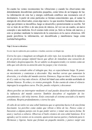En cuanto las vemos reconocemos las vibraciones y cuando las observamos más
detenidamente descubrimos partículas pequeñas, como letras de un lenguaje de luz.
La información de esta luz y energía codificada establece una resonancia con el
destinatario. A partir de estas partículas se forman conocimientos que, al sumar la
energía de otro observador, crean algo nuevo. Lo que nosotros llamamos una idea es
algo que primero se decodifica, luego se desarrolla y posteriormente se escribe. Tal
vez se trate de un libro o de una pieza de música, tal vez sea un cuadro, un nuevo
concepto o una medicina. En el cosmos todo existe ya. Solo se forma «de nuevo», y
esto se produce mediante la inmersión de la conciencia en la cueva silenciosa. Allí
puede percibirse la información, ser decodificada y manifestarse luego como
realidad holográfica.
Viaje 2: la cueva silenciosa
En este viaje de exploración, para ayudarnos a visualizar, usaremos: un tobogán rojo.
Cierra los ojos e imagínate un tobogán de color rojo. Los recuerdos de la infancia
de un precioso parque infantil hacen que aflore de inmediato una sensación de
felicidad y despreocupación. Tu ser adulto va desapareciendo y te sientes como un
niño que solo desvía su atención ante los juegos y las vivencias.
Ahora, estás sentado sobre el tobogán que, hoy, es especialmente largo. Te pones
en movimiento y comienzas a descender. Hay muchas curvas que aumentan la
diversión, y te olvidas del mundo exterior. Entonces, llega un túnel. Pasas a través
de él y cada vez hay más silencio. Al final del túnel caes sobre un nido acolchado de
plumas blancas. Te echas y te sientes protegido. Te das cuenta de cómo el silencio
impregna la acogedora cueva. Por fin, puedes relajarte y descansar.
Ahora percibes un interruptor mediante el cual puedes desactivar definitivamente
la influencia del mundo exterior. También descubres el regulador de los
pensamientos y del reloj interno. Estás conectado al sistema asociado a la matriz
cotidiana. Respira profundamente y cierra los ojos.
Al cabo de un ratito ves una señal luminosa que se aproxima hacia ti de una forma
fascinante. La percibes como ondas que vibran o hilos de luz. Parece como si
buscaran a alguna pareja con la que poder unirse y tomar una nueva forma. Se
unen y vuelven a soltarse. Observas el baile cósmico de esta señal luminosa. Si te
agrada y así lo sientes en tu corazón, aparecerán nuevas partes y bailarán para ti.
Hermosas y ligeras, hasta que forman un pequeño montón, y parece surgir una
 