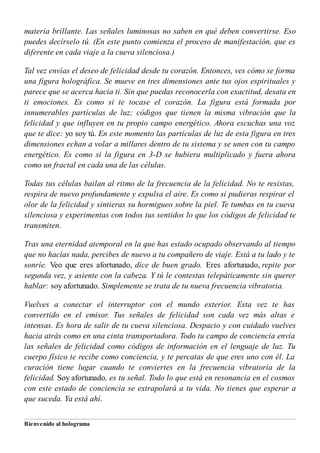 materia brillante. Las señales luminosas no saben en qué deben convertirse. Eso
puedes decírselo tú. (En este punto comienza el proceso de manifestación, que es
diferente en cada viaje a la cueva silenciosa.)
Tal vez envías el deseo de felicidad desde tu corazón. Entonces, ves cómo se forma
una figura holográfica. Se mueve en tres dimensiones ante tus ojos espirituales y
parece que se acerca hacia ti. Sin que puedas reconocerla con exactitud, desata en
ti emociones. Es como si te tocase el corazón. La figura está formada por
innumerables partículas de luz; códigos que tienen la misma vibración que la
felicidad y que influyen en tu propio campo energético. Ahora escuchas una voz
que te dice: yo soy tú. En este momento las partículas de luz de esta figura en tres
dimensiones echan a volar a millares dentro de tu sistema y se unen con tu campo
energético. Es como si la figura en 3-D se hubiera multiplicado y fuera ahora
como un fractal en cada una de las células.
Todas tus células bailan al ritmo de la frecuencia de la felicidad. No te resistas,
respira de nuevo profundamente y expulsa el aire. Es como si pudieras respirar el
olor de la felicidad y sintieras su hormigueo sobre la piel. Te tumbas en tu cueva
silenciosa y experimentas con todos tus sentidos lo que los códigos de felicidad te
transmiten.
Tras una eternidad atemporal en la que has estado ocupado observando al tiempo
que no hacías nada, percibes de nuevo a tu compañero de viaje. Está a tu lado y te
sonríe. Veo que eres afortunado, dice de buen grado. Eres afortunado, repite por
segunda vez, y asiente con la cabeza. Y tú le contestas telepáticamente sin querer
hablar: soy afortunado. Simplemente se trata de tu nueva frecuencia vibratoria.
Vuelves a conectar el interruptor con el mundo exterior. Esta vez te has
convertido en el emisor. Tus señales de felicidad son cada vez más altas e
intensas. Es hora de salir de tu cueva silenciosa. Despacio y con cuidado vuelves
hacia atrás como en una cinta transportadora. Todo tu campo de conciencia envía
las señales de felicidad como códigos de información en el lenguaje de luz. Tu
cuerpo físico te recibe como conciencia, y te percatas de que eres uno con él. La
curación tiene lugar cuando te conviertes en la frecuencia vibratoria de la
felicidad. Soy afortunado, es tu señal. Todo lo que está en resonancia en el cosmos
con este estado de conciencia se extrapolará a tu vida. No tienes que esperar a
que suceda. Ya está ahí.
Bienvenido al holograma
 