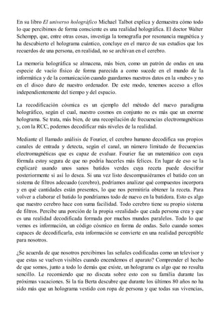 En su libro El universo holográfico Michael Talbot explica y demuestra cómo todo
lo que percibimos de forma consciente es una realidad holográfica. El doctor Walter
Schempp, que, entre otras cosas, investiga la tomografía por resonancia magnética y
ha descubierto el holograma cuántico, concluye en el marco de sus estudios que los
recuerdos de una persona, en realidad, no se archivan en el cerebro.
La memoria holográfica se almacena, más bien, como un patrón de ondas en una
especie de vacío físico de forma parecida a como sucede en el mundo de la
informática y de la comunicación cuando guardamos nuestros datos en la «nube» y no
en el disco duro de nuestro ordenador. De este modo, tenemos acceso a ellos
independientemente del tiempo y del espacio.
La recodificación cósmica es un ejemplo del método del nuevo paradigma
holográfico, según el cual, nuestro cosmos en conjunto no es más que un enorme
holograma. Se trata, más bien, de una recopilación de frecuencias electromagnéticas
y, con la RCC, podemos decodificar más niveles de la realidad.
Mediante el llamado análisis de Fourier, el cerebro humano decodifica sus propios
canales de entrada y detecta, según el canal, un número limitado de frecuencias
electromagnéticas que es capaz de evaluar. Fourier fue un matemático con cuya
fórmula estoy segura de que no podría hacerles más felices. En lugar de eso se la
explicaré usando unos sanos batidos verdes cuya receta puede descifrar
posteriormente si así lo desea. Si una vez listo descompusiéramos el batido con un
sistema de filtros adecuado (cerebro), podríamos analizar qué compuestos incorpora
y en qué cantidades están presentes, lo que nos permitiría obtener la receta. Para
volver a elaborar el batido lo pondríamos todo de nuevo en la batidora. Esto es algo
que nuestro cerebro hace con suma facilidad. Todo cerebro tiene su propio sistema
de filtros. Percibe una porción de la propia «realidad» que cada persona crea y que
es una realidad decodificada formada por muchos mundos paralelos. Todo lo que
vemos es información, un código cósmico en forma de ondas. Solo cuando somos
capaces de decodificarla, esta información se convierte en una realidad perceptible
para nosotros.
¿Se acuerda de que nosotros percibimos las señales codificadas como un televisor y
que estas se vuelven visibles cuando encendemos el aparato? Comprender el hecho
de que somos, junto a todo lo demás que existe, un holograma es algo que no resulta
sencillo. Le recomiendo que no discuta sobre esto con su familia durante las
próximas vacaciones. Si la tía Berta descubre que durante los últimos 80 años no ha
sido más que un holograma vestido con ropa de persona y que todas sus vivencias,
 