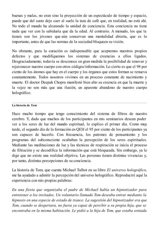 buenas y malas, no eran sino la proyección de un espectáculo de tiempo y espacio,
puede que del susto deje caer al suelo la taza de café que, en realidad, no está ahí.
No todo el mundo ha alcanzado la unidad de conciencia. Esta conciencia no tiene
nada que ver con la sabiduría que da la edad. Al contrario. A menudo, los que la
tienen son los jóvenes que aún conservan una mentalidad abierta, que es lo
importante, antes de que las normas de la sociedad bloqueen su visión.
No obstante, para la curación es indispensable que aceptemos nuestros propios
defectos y que modifiquemos los sistemas de creencias a ellos ligados.
Desgraciadamente, todavía se desconoce en gran medida la posibilidad de renovar y
rejuvenecer nuestro cuerpo con otros códigos/información. Lo cierto es que el 98 por
ciento de los átomos que hay en el cuerpo y los órganos que estos forman se renueva
constantemente. Todos nosotros vivimos en un proceso constante de nacimiento y
muerte. El doctor Deepak Chopra manifestó bien alto su creencia en que la muerte y
la vejez no son más que una ilusión, un aparente abandono de nuestro cuerpo
holográfico.
La historia de Tom
Hace mucho tiempo que tengo conocimiento del sistema de filtros de nuestro
cerebro. Y, dado que muchos de los participantes en mis seminarios desean poder
ver a los seres de luz del mundo espiritual, lo explico el primer día. Como muy
tarde, el segundo día de la formación en QEH el 95 por ciento de los participantes ya
son capaces de hacerlo. Con frecuencia, los patrones de pensamiento y los
programas del subconsciente ocultaban la percepción de los seres espirituales.
Mediante las meditaciones de luz y las técnicas de respiración se inicia el proceso
de filtración y se decodifica la información que está bloqueada. Sin embargo, ya le
digo que no existe una realidad objetiva. Las personas tienen distintas vivencias y,
por tanto, distintas percepciones de su conciencia.
La historia de Tom, que cuenta Michael Talbot en su libro El universo holográfico,
me ha ayudado a admitir la percepción del universo holográfico. Reproduciré aquí la
experiencia con mis propias palabras:
En una fiesta que organizaba el padre de Michael había un hipnotizador para
entretener a los invitados. Un voluntario llamado Tom deseaba entrar mediante la
hipnosis en una especie de estado de trance. La sugestión del hipnotizador era que
Tom, cuando se despertara, no fuera ya capaz de percibir a su propia hija, que se
encontraba en la misma habitación. Le pidió a la hija de Tom, que estaba sentada
 