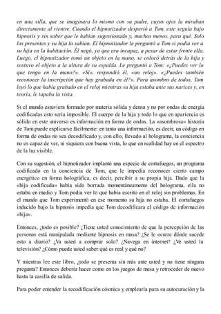 en una silla, que se imaginara lo mismo con su padre, cuyos ojos la miraban
directamente al vientre. Cuando el hipnotizador despertó a Tom, este seguía bajo
hipnosis y sin saber que le habían sugestionado y, muchos menos, para qué. Solo
los presentes y su hija lo sabían. El hipnotizador le preguntó a Tom si podía ver a
su hija en la habitación. Él negó, ya que era incapaz, a pesar de estar frente ella.
Luego, el hipnotizador tomó un objeto en la mano, se colocó detrás de la hija y
sostuvo el objeto a la altura de su espalda. Le preguntó a Tom: «¿Puedes ver lo
que tengo en la mano?». «Sí», respondió él, «un reloj». «¿Puedes también
reconocer la inscripción que hay grabada en él?». Para asombro de todos, Tom
leyó lo que había grabado en el reloj mientras su hija estaba ante sus narices y, en
teoría, le tapaba la vista.
Si el mundo estuviera formado por materia sólida y densa y no por ondas de energía
codificadas esto sería imposible. El cuerpo de la hija y todo lo que en apariencia es
sólido en este universo es información en forma de ondas. La «asombrosa» historia
de Tom puede explicarse fácilmente: en tanto una información, es decir, un código en
forma de ondas no sea decodificado y, con ello, llevado al holograma, la conciencia
no es capaz de ver, ni siquiera con buena vista, lo que en realidad hay en el espectro
de la luz visible.
Con su sugestión, el hipnotizador implantó una especie de cortafuegos, un programa
codificado en la conciencia de Tom, que le impedía reconocer cierto campo
energético en forma holográfica, es decir, percibir a su propia hija. Dado que la
«hija codificada» había sido borrada momentáneamente del holograma, ella no
estaba en medio y Tom podía ver lo que había escrito en el reloj sin problemas. En
el mundo que Tom experimentó en ese momento su hija no estaba. El cortafuegos
inducido bajo la hipnosis impedía que Tom decodificara el código de información
«hija».
Entonces, ¿todo es posible? ¿Tiene usted conocimiento de que la percepción de las
personas está manipulada mediante hipnosis en masa? ¿Se le ocurre dónde sucede
esto a diario? ¿Va usted a comprar solo? ¿Navega en internet? ¿Ve usted la
televisión? ¿Cómo puede usted saber qué es real y qué no?
Y mientras lee este libro, ¿todo se presenta sin más ante usted y no tiene ninguna
pregunta? Entonces debería hacer como en los juegos de mesa y retroceder de nuevo
hasta la casilla de salida.
Para poder entender la recodificación cósmica y emplearla para su autocuración y la
 