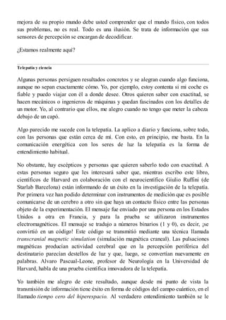 mejora de su propio mundo debe usted comprender que el mundo físico, con todos
sus problemas, no es real. Todo es una ilusión. Se trata de información que sus
sensores de percepción se encargan de decodificar.
¿Estamos realmente aquí?
Telepatía y ciencia
Algunas personas persiguen resultados concretos y se alegran cuando algo funciona,
aunque no sepan exactamente cómo. Yo, por ejemplo, estoy contenta si mi coche es
fiable y puedo viajar con él a donde desee. Otros quieren saber con exactitud, se
hacen mecánicos o ingenieros de máquinas y quedan fascinados con los detalles de
un motor. Yo, al contrario que ellos, me alegro cuando no tengo que meter la cabeza
debajo de un capó.
Algo parecido me sucede con la telepatía. La aplico a diario y funciona, sobre todo,
con las personas que están cerca de mí. Con esto, en principio, me basta. En la
comunicación energética con los seres de luz la telepatía es la forma de
entendimiento habitual.
No obstante, hay escépticos y personas que quieren saberlo todo con exactitud. A
estas personas seguro que les interesará saber que, mientras escribo este libro,
científicos de Harvard en colaboración con el neurocientífico Giulio Ruffini (de
Starlab Barcelona) están informando de un éxito en la investigación de la telepatía.
Por primera vez han podido determinar con instrumentos de medición que es posible
comunicarse de un cerebro a otro sin que haya un contacto físico entre las personas
objeto de la experimentación. El mensaje fue enviado por una persona en los Estados
Unidos a otra en Francia, y para la prueba se utilizaron instrumentos
electromagnéticos. El mensaje se tradujo a números binarios (1 y 0), es decir, ¡se
convirtió en un código! Este código se transmitió mediante una técnica llamada
transcranial magnetic simulation (simulación magnética craneal). Las pulsaciones
magnéticas producían actividad cerebral que en la percepción periférica del
destinatario parecían destellos de luz y que, luego, se convertían nuevamente en
palabras. Alvaro Pascual-Leone, profesor de Neurología en la Universidad de
Harvard, habla de una prueba científica innovadora de la telepatía.
Yo también me alegro de este resultado, aunque desde mi punto de vista la
transmisión de información tiene éxito en forma de códigos del campo cuántico, en el
llamado tiempo cero del hiperespacio. Al verdadero entendimiento también se le
 