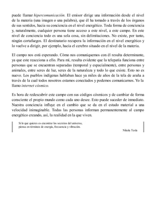 puede llamar hipercomunicación. El emisor dirige una información desde el nivel
de la materia (una imagen o una palabra), que él ha tomado a través de los órganos
de sus sentidos, hacia su conciencia en el nivel energético. Toda forma de conciencia
y, naturalmente, cualquier persona tiene acceso a este nivel, a este campo. En este
nivel de conciencia todo es una sola cosa, sin delimitaciones. No existe, por tanto,
ningún cortafuegos. El destinatario recupera la información en el nivel energético y
lo vuelve a dirigir, por ejemplo, hacia el cerebro situado en el nivel de la materia.
El campo nos está esperando. Cómo nos comuniquemos con él resulta determinante,
ya que este reacciona a ello. Para mí, resulta evidente que la telepatía funciona entre
personas que se encuentran separadas (temporal y espacialmente), entre personas y
animales, entre seres de luz, seres de la naturaleza y todo lo que existe. Esto no es
nuevo. Los pueblos indígenas hablaban hace ya miles de años de la tela de araña a
través de la cual todos nosotros estamos conectados y podemos comunicarnos. Yo la
llamo internet cósmico.
Es hora de redescubrir este campo con sus códigos cósmicos y de cambiar de forma
consciente el propio mundo como cada uno desee. Esto puede suceder de inmediato.
Nuestra conciencia influye en el cambio que se da en el estado material a una
velocidad inimaginable. Todas las personas informan permanentemente al campo
energético creando, así, la realidad en la que viven.
Si lo que quieres es encontrar los secretos del universo,
piensa en términos de energía, frecuencia y vibración.
Nikola Tesla
 