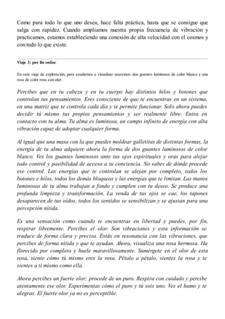 Como para todo lo que uno desea, hace falta práctica, hasta que se consigue que
salga con rapidez. Cuando ampliamos nuestra propia frecuencia de vibración y
practicamos, estamos estableciendo una conexión de alta velocidad con el cosmos y
con todo lo que existe.
Viaje 3: por fin online
En este viaje de exploración, para ayudarnos a visualizar usaremos: dos guantes luminosos de color blanco y una
rosa de color rosa con olor.
Percibes que en tu cabeza y en tu cuerpo hay distintos hilos y botones que
controlan tus pensamientos. Eres consciente de que te encuentras en un sistema,
en una matriz que te controla cada día y te permite funcionar. Solo ahora puedes
decidir tú mismo tus propios pensamientos y ser realmente libre. Entra en
contacto con tu alma. Tu alma es luminosa, un campo infinito de energía con alta
vibración capaz de adoptar cualquier forma.
Al igual que una masa con la que puedes moldear galletitas de distintas formas, la
energía de tu alma adquiere ahora la forma de dos guantes luminosos de color
blanco. Ves los guantes luminosos ante tus ojos espirituales y oras para alejar
todo control y posibilidad de acceso a tu conciencia. No sabes de dónde procede
ese control. Las energías que te controlan se alejan por completo, todos los
botones e hilos, todos los demás bloqueos y las energías que te limitan. Las manos
luminosas de tu alma trabajan a fondo y cumplen con tu deseo. Se produce una
profunda limpieza y transformación. La venda de tus ojos se cae, los tapones
desaparecen de tus oídos, todos los sentidos se sensibilizan y se ajustan para una
percepción nítida.
Es una sensación como cuando te encuentras en libertad y puedes, por fin,
respirar libremente. Percibes el olor. Son vibraciones y esta información se
traduce de forma clara y precisa. Estás en resonancia con las vibraciones, que
percibes de forma nítida y que te ayudan. Ahora, visualiza una rosa hermosa. Ha
florecido por completo y huele maravillosamente. Sumérgete en el olor de esta
rosa, siente cómo tú mismo eres la rosa. Pétalo a pétalo, sientes la rosa y te
sientes a ti mismo como ella.
Ahora percibes un fuerte olor; procede de un puro. Respira con cuidado y percibe
atentamente ese olor. Experimentas cómo el puro y tú sois uno. Ves el humo y te
alegras. El fuerte olor ya no es perceptible.
 