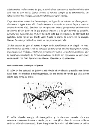 Rápidamente te das cuenta de que, a través de tu conciencia, puedes volverte uno
con todo lo que existe. Tienes acceso al infinito campo de la información, las
vibraciones y los códigos. Es un descubrimiento apasionante.
Viaja ahora con tu conciencia a un lugar, un lugar de vacaciones en el que puedas
descansar. Llegas hasta allí. Puedes invitar a seres de luz a este lugar y ponerte
en contacto con ellos. Empieza con una persona amada que ya no se encuentre en
su cuerpo físico, pero en la que pienses mucho y a la que quieras de corazón.
Escucha las palabras que te dice: no hace falta que te esfuerces, es muy fácil. En
realidad, nunca me he ido. Puedo verte. Siente mi mano. Te tocaré con mi energía.
Sientes la suave presión de la mano de esa persona querida.
Te das cuenta de que al mismo tiempo estás percibiendo a un ángel. Te roza
suavemente la cabeza y con su contacto elimina de tu sistema toda posible duda,
incomprensión, tristeza. Pídele que recodifique y active los códigos luminosos que
te permiten conectarte de forma inmediata, es decir, ser consciente de que estás
comunicado con todo lo que existe. Siente: el cosmos y yo somos uno.
Protección mediante cortafuegos energéticos
El ADN de las personas se parece a una doble hélice sinuosa y resulta una antena
ideal para los impulsos electromagnéticos. Es una antena de varilla que vista desde
arriba tiene forma de anillo.
El ADN absorbe energía electromagnética y la almacena cuando vibra en
unisonancia con una frecuencia con la que se cruza. (Esta clase de sistema se llama
en física vibrador armónico). Si nos imaginamos la espiral del ADN como un ovillo
 