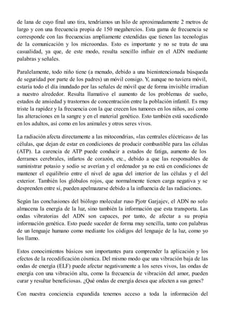de lana de cuyo final uno tira, tendríamos un hilo de aproximadamente 2 metros de
largo y con una frecuencia propia de 150 megahercios. Esta gama de frecuencia se
corresponde con las frecuencias ampliamente extendidas que tienen las tecnologías
de la comunicación y los microondas. Esto es importante y no se trata de una
casualidad, ya que, de este modo, resulta sencillo influir en el ADN mediante
palabras y señales.
Paralelamente, todo niño tiene (a menudo, debido a una bienintencionada búsqueda
de seguridad por parte de los padres) un móvil consigo. Y, aunque no tuviera móvil,
estaría todo el día inundado por las señales de móvil que de forma invisible irradian
a nuestro alrededor. Resulta llamativo el aumento de los problemas de sueño,
estados de ansiedad y trastornos de concentración entre la población infantil. Es muy
triste la rapidez y la frecuencia con la que crecen los tumores en los niños, así como
las alteraciones en la sangre y en el material genético. Esto también está sucediendo
en los adultos, así como en los animales y otros seres vivos.
La radiación afecta directamente a las mitocondrias, «las centrales eléctricas» de las
células, que dejan de estar en condiciones de producir combustible para las células
(ATP). La carencia de ATP puede conducir a estados de fatiga, aumento de los
derrames cerebrales, infartos de corazón, etc., debido a que las responsables de
suministrar potasio y sodio se averían y el ordenador ya no está en condiciones de
mantener el equilibrio entre el nivel de agua del interior de las células y el del
exterior. También los glóbulos rojos, que normalmente tienen carga negativa y se
desprenden entre sí, pueden apelmazarse debido a la influencia de las radiaciones.
Según las conclusiones del biólogo molecular ruso Pjotr Garjajev, el ADN no solo
almacena la energía de la luz, sino también la información que esta transporta. Las
ondas vibratorias del ADN son capaces, por tanto, de afectar a su propia
información genética. Esto puede suceder de forma muy sencilla, tanto con palabras
de un lenguaje humano como mediante los códigos del lenguaje de la luz, como yo
los llamo.
Estos conocimientos básicos son importantes para comprender la aplicación y los
efectos de la recodificación cósmica. Del mismo modo que una vibración baja de las
ondas de energía (ELF) puede afectar negativamente a los seres vivos, las ondas de
energía con una vibración alta, como la frecuencia de vibración del amor, pueden
curar y resultar beneficiosas. ¿Qué ondas de energía desea que afecten a sus genes?
Con nuestra conciencia expandida tenemos acceso a toda la información del
 