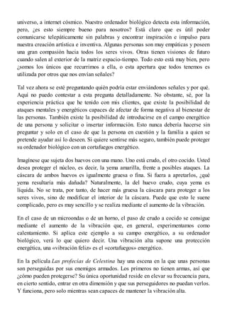 universo, a internet cósmico. Nuestro ordenador biológico detecta esta información,
pero, ¿es esto siempre bueno para nosotros? Está claro que es útil poder
comunicarse telepáticamente sin palabras y encontrar inspiración e impulso para
nuestra creación artística e inventiva. Algunas personas son muy empáticas y poseen
una gran compasión hacia todos los seres vivos. Otras tienen visiones de futuro
cuando salen al exterior de la matriz espacio-tiempo. Todo esto está muy bien, pero
¿somos los únicos que recurrimos a ella, o esta apertura que todos tenemos es
utilizada por otros que nos envían señales?
Tal vez ahora se esté preguntando quién podría estar enviándonos señales y por qué.
Aquí no puedo contestar a esta pregunta detalladamente. No obstante, sé, por la
experiencia práctica que he tenido con mis clientes, que existe la posibilidad de
ataques mentales y energéticos capaces de afectar de forma negativa al bienestar de
las personas. También existe la posibilidad de introducirse en el campo energético
de una persona y solicitar o insertar información. Esto nunca debería hacerse sin
preguntar y solo en el caso de que la persona en cuestión y la familia a quien se
pretende ayudar así lo deseen. Si quiere sentirse más seguro, también puede proteger
su ordenador biológico con un cortafuegos energético.
Imagínese que sujeta dos huevos con una mano. Uno está crudo, el otro cocido. Usted
desea proteger el núcleo, es decir, la yema amarilla, frente a posibles ataques. La
cáscara de ambos huevos es igualmente gruesa o fina. Si fuera a apretarlos, ¿qué
yema resultaría más dañada? Naturalmente, la del huevo crudo, cuya yema es
líquida. No se trata, por tanto, de hacer más gruesa la cáscara para proteger a los
seres vivos, sino de modificar el interior de la cáscara. Puede que esto le suene
complicado, pero es muy sencillo y se realiza mediante el aumento de la vibración.
En el caso de un microondas o de un horno, el paso de crudo a cocido se consigue
mediante el aumento de la vibración que, en general, experimentamos como
calentamiento. Si aplica este ejemplo a su campo energético, a su ordenador
biológico, verá lo que quiero decir. Una vibración alta supone una protección
energética, una «vibración feliz» es el «cortafuegos» energético.
En la película Las profecías de Celestina hay una escena en la que unas personas
son perseguidas por sus enemigos armados. Los primeros no tienen armas, así que
¿cómo pueden protegerse? Su única oportunidad reside en elevar su frecuencia para,
en cierto sentido, entrar en otra dimensión y que sus perseguidores no puedan verlos.
Y funciona, pero solo mientras sean capaces de mantener la vibración alta.
 