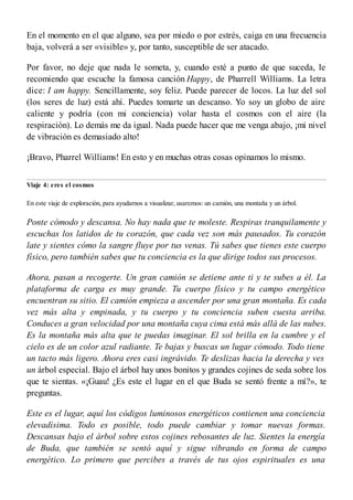 En el momento en el que alguno, sea por miedo o por estrés, caiga en una frecuencia
baja, volverá a ser «visible» y, por tanto, susceptible de ser atacado.
Por favor, no deje que nada le someta, y, cuando esté a punto de que suceda, le
recomiendo que escuche la famosa canción Happy, de Pharrell Williams. La letra
dice: I am happy. Sencillamente, soy feliz. Puede parecer de locos. La luz del sol
(los seres de luz) está ahí. Puedes tomarte un descanso. Yo soy un globo de aire
caliente y podría (con mi conciencia) volar hasta el cosmos con el aire (la
respiración). Lo demás me da igual. Nada puede hacer que me venga abajo, ¡mi nivel
de vibración es demasiado alto!
¡Bravo, Pharrel Williams! En esto y en muchas otras cosas opinamos lo mismo.
Viaje 4: eres el cosmos
En este viaje de exploración, para ayudarnos a visualizar, usaremos: un camión, una montaña y un árbol.
Ponte cómodo y descansa. No hay nada que te moleste. Respiras tranquilamente y
escuchas los latidos de tu corazón, que cada vez son más pausados. Tu corazón
late y sientes cómo la sangre fluye por tus venas. Tú sabes que tienes este cuerpo
físico, pero también sabes que tu conciencia es la que dirige todos sus procesos.
Ahora, pasan a recogerte. Un gran camión se detiene ante ti y te subes a él. La
plataforma de carga es muy grande. Tu cuerpo físico y tu campo energético
encuentran su sitio. El camión empieza a ascender por una gran montaña. Es cada
vez más alta y empinada, y tu cuerpo y tu conciencia suben cuesta arriba.
Conduces a gran velocidad por una montaña cuya cima está más allá de las nubes.
Es la montaña más alta que te puedas imaginar. El sol brilla en la cumbre y el
cielo es de un color azul radiante. Te bajas y buscas un lugar cómodo. Todo tiene
un tacto más ligero. Ahora eres casi ingrávido. Te deslizas hacia la derecha y ves
un árbol especial. Bajo el árbol hay unos bonitos y grandes cojines de seda sobre los
que te sientas. «¡Guau! ¿Es este el lugar en el que Buda se sentó frente a mí?», te
preguntas.
Este es el lugar, aquí los códigos luminosos energéticos contienen una conciencia
elevadísima. Todo es posible, todo puede cambiar y tomar nuevas formas.
Descansas bajo el árbol sobre estos cojines rebosantes de luz. Sientes la energía
de Buda, que también se sentó aquí y sigue vibrando en forma de campo
energético. Lo primero que percibes a través de tus ojos espirituales es una
 