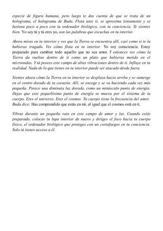 especie de figura humana, pero luego te das cuenta de que se trata de un
holograma, el holograma de Buda. Flota ante ti, se aproxima lentamente y se
fusiona poco a poco con tu ordenador biológico, con tu conciencia. Te sientes
bien. Yo soy tú y tú eres yo, son las palabras que escuchas en tu interior.
Ahora miras en tu interior y ves que la Tierra se encuentra allí, casi como si te la
hubieras tragado. Ves cómo flota en tu interior. Yo soy consciencia. Estoy
preparado para cambiar todo aquello que no sea amor. Y entonces ves cómo la
Tierra da vueltas dentro de ti como un plato que hubieras metido en el
microondas. Y tú posees este campo de altas vibraciones dentro de ti. Influye en tu
realidad. Nada de lo que tienes en tu interior puede ser atacado desde fuera.
Sientes ahora cómo la Tierra en tu interior se desplaza hacia arriba y se sumerge
en el centro dorado de tu corazón. Allí, se encoge y se va haciendo cada vez más
pequeña. Parece una diminuta luz dorada, como un minúsculo punto de energía.
Dejas que este pequeñísimo punto de energía se mueva por el sistema de tu
cuerpo. Eres el universo. Eres el cosmos. Tu cuerpo tiene la frecuencia del amor.
Buda dice: Has comprendido que estás en mí, al igual que el cosmos está en ti.
Vibras durante un pequeño rato en este campo de amor y luz. Cuando estás
preparado, colocas tu lupa interior de nuevo y diriges el foco hacia tu cuerpo
físico, el ordenador biológico que proteges con un cortafuegos en tu conciencia.
Solo tú tienes acceso a él.
 