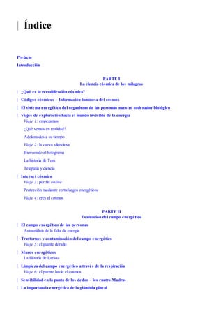 |
|
|
|
|
|
|
|
|
|
|
|
Índice
Prefacio
Introducción
PARTE I
La ciencia cósmica de los milagros
¿Qué es la recodificación cósmica?
Códigos cósmicos – Información luminosa del cosmos
El sistema energético del organismo de las personas nuestro ordenador biológico
Viajes de exploración hacia el mundo invisible de la energía
Viaje 1: empezamos
¿Qué vemos en realidad?
Adelantados a su tiempo
Viaje 2: la cueva silenciosa
Bienvenido al holograma
La historia de Tom
Telepatía y ciencia
Internet cósmico
Viaje 3: por fin online
Protección mediante cortafuegos energéticos
Viaje 4: eres el cosmos
PARTE II
Evaluación del campo energético
El campo energético de las personas
Autoanálisis de la falta de energía
Trastornos y contaminación del campo energético
Viaje 5: el guante dorado
Muros energéticos
La historia de Larissa
Limpieza del campo energético a través de la respiración
Viaje 6: el puente hacia el cosmos
Sensibilidad en la punta de los dedos – los cuatro Mudras
La importancia energética de la glándula pineal
 
