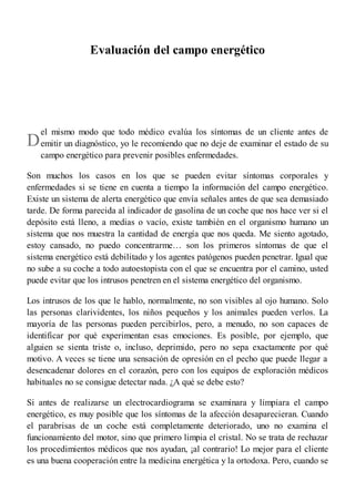 D
Evaluación del campo energético
el mismo modo que todo médico evalúa los síntomas de un cliente antes de
emitir un diagnóstico, yo le recomiendo que no deje de examinar el estado de su
campo energético para prevenir posibles enfermedades.
Son muchos los casos en los que se pueden evitar síntomas corporales y
enfermedades si se tiene en cuenta a tiempo la información del campo energético.
Existe un sistema de alerta energético que envía señales antes de que sea demasiado
tarde. De forma parecida al indicador de gasolina de un coche que nos hace ver si el
depósito está lleno, a medias o vacío, existe también en el organismo humano un
sistema que nos muestra la cantidad de energía que nos queda. Me siento agotado,
estoy cansado, no puedo concentrarme… son los primeros síntomas de que el
sistema energético está debilitado y los agentes patógenos pueden penetrar. Igual que
no sube a su coche a todo autoestopista con el que se encuentra por el camino, usted
puede evitar que los intrusos penetren en el sistema energético del organismo.
Los intrusos de los que le hablo, normalmente, no son visibles al ojo humano. Solo
las personas clarividentes, los niños pequeños y los animales pueden verlos. La
mayoría de las personas pueden percibirlos, pero, a menudo, no son capaces de
identificar por qué experimentan esas emociones. Es posible, por ejemplo, que
alguien se sienta triste o, incluso, deprimido, pero no sepa exactamente por qué
motivo. A veces se tiene una sensación de opresión en el pecho que puede llegar a
desencadenar dolores en el corazón, pero con los equipos de exploración médicos
habituales no se consigue detectar nada. ¿A qué se debe esto?
Si antes de realizarse un electrocardiograma se examinara y limpiara el campo
energético, es muy posible que los síntomas de la afección desaparecieran. Cuando
el parabrisas de un coche está completamente deteriorado, uno no examina el
funcionamiento del motor, sino que primero limpia el cristal. No se trata de rechazar
los procedimientos médicos que nos ayudan, ¡al contrario! Lo mejor para el cliente
es una buena cooperación entre la medicina energética y la ortodoxa. Pero, cuando se
 