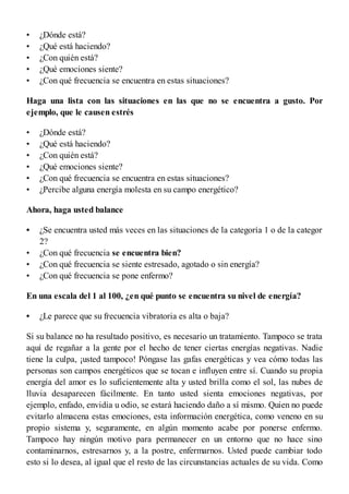 •
•
•
•
•
•
•
•
•
•
•
•
•
•
•
•
¿Dónde está?
¿Qué está haciendo?
¿Con quién está?
¿Qué emociones siente?
¿Con qué frecuencia se encuentra en estas situaciones?
Haga una lista con las situaciones en las que no se encuentra a gusto. Por
ejemplo, que le causen estrés
¿Dónde está?
¿Qué está haciendo?
¿Con quién está?
¿Qué emociones siente?
¿Con qué frecuencia se encuentra en estas situaciones?
¿Percibe alguna energía molesta en su campo energético?
Ahora, haga usted balance
¿Se encuentra usted más veces en las situaciones de la categoría 1 o de la categoría
2?
¿Con qué frecuencia se encuentra bien?
¿Con qué frecuencia se siente estresado, agotado o sin energía?
¿Con qué frecuencia se pone enfermo?
En una escala del 1 al 100, ¿en qué punto se encuentra su nivel de energía?
¿Le parece que su frecuencia vibratoria es alta o baja?
Si su balance no ha resultado positivo, es necesario un tratamiento. Tampoco se trata
aquí de regañar a la gente por el hecho de tener ciertas energías negativas. Nadie
tiene la culpa, ¡usted tampoco! Póngase las gafas energéticas y vea cómo todas las
personas son campos energéticos que se tocan e influyen entre sí. Cuando su propia
energía del amor es lo suficientemente alta y usted brilla como el sol, las nubes de
lluvia desaparecen fácilmente. En tanto usted sienta emociones negativas, por
ejemplo, enfado, envidia u odio, se estará haciendo daño a sí mismo. Quien no puede
evitarlo almacena estas emociones, esta información energética, como veneno en su
propio sistema y, seguramente, en algún momento acabe por ponerse enfermo.
Tampoco hay ningún motivo para permanecer en un entorno que no hace sino
contaminarnos, estresarnos y, a la postre, enfermarnos. Usted puede cambiar todo
esto si lo desea, al igual que el resto de las circunstancias actuales de su vida. Como
 