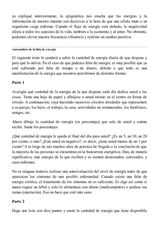 ya expliqué anteriormente, la epigenética nos enseña que las energías y la
información de nuestro entorno son decisivas a la hora de que una célula mute o un
organismo caiga enfermo. Cuando el flujo de energía está dañado, la negatividad
afecta a todos los aspectos de la vida, también a la economía y al amor. No obstante,
podemos elevar nuestra frecuencia vibratoria y realizar un cambio positivo.
Autoanálisis de la falta de energía
El siguiente texto le ayudará a saber la cantidad de energía diaria de que dispone y
para qué la utiliza. En el caso de que padezca falta de energía, es muy posible que ya
esté sufriendo por falta de tiempo o de dinero, debido a que todo es una
manifestación de la energía que nosotros percibimos de distintas formas.
Parte 1
Averigüe qué cantidad de la energía de la que dispone cada día dedica usted a las
cosas. Tome una hoja de papel y dibújese a usted mismo en el centro en forma de
círculo. A continuación, vaya haciendo sucesivos círculos alrededor que representen
a su pareja, los hijos, el trabajo, la casa, actividades no remuneradas, los familiares,
amigos, etc.
Ahora dibuje la cantidad de energía (en porcentaje) que sale de usted y cuánta
recibe. Sume los porcentajes.
¿Qué cantidad de energía le queda al final del día para usted? ¿Es un 5, un 10, un 20
por ciento, o más? ¿Está usted en negativo?, es decir, ¿tiene usted menos de un 1 por
ciento? A lo largo de mis muchos años de práctica he llegado a la conclusión de que
la mayoría de las personas se encuentran en la bancarrota energética. Dan, de manera
significativa, más energía de la que reciben y se sienten destrozados, estresados, y
caen enfermos.
No es ninguna tontería realizar una autoevaluación del nivel de energía antes de que
aparezcan los síntomas de una posible enfermedad. Cuando existe una falta de
energía crónica, el tratamiento de los síntomas no es suficiente. Es algo así como si
nunca regase un árbol y solo lo alimentase con abono (medicamentos) o podase sus
ramas (operación). Eso no hace que esté más sano.
Parte 2
Haga una lista con diez puntos y anote la cantidad de energía que tiene disponible
 