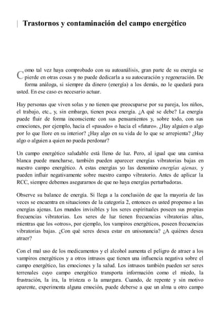 |
C
Trastornos y contaminación del campo energético
omo tal vez haya comprobado con su autoanálisis, gran parte de su energía se
pierde en otras cosas y no puede dedicarla a su autocuración y regeneración. De
forma análoga, si siempre da dinero (energía) a los demás, no le quedará para
usted. En ese caso es necesario actuar.
Hay personas que viven solas y no tienen que preocuparse por su pareja, los niños,
el trabajo, etc., y, sin embargo, tienen poca energía. ¿A qué se debe? La energía
puede fluir de forma inconsciente con sus pensamientos y, sobre todo, con sus
emociones, por ejemplo, hacia el «pasado» o hacia el «futuro». ¿Hay alguien o algo
por lo que llore en su interior? ¿Hay algo en su vida de lo que se arrepienta? ¿Hay
algo o alguien a quien no pueda perdonar?
Un campo energético saludable está lleno de luz. Pero, al igual que una camisa
blanca puede mancharse, también pueden aparecer energías vibratorias bajas en
nuestro campo energético. A estas energías yo las denomino energías ajenas, y
pueden influir negativamente sobre nuestro campo vibratorio. Antes de aplicar la
RCC, siempre debemos asegurarnos de que no haya energías perturbadoras.
Observe su balance de energía. Si llega a la conclusión de que la mayoría de las
veces se encuentra en situaciones de la categoría 2, entonces es usted propenso a las
energías ajenas. Los mundos invisibles y los seres espirituales poseen sus propias
frecuencias vibratorias. Los seres de luz tienen frecuencias vibratorias altas,
mientras que los «otros», por ejemplo, los vampiros energéticos, poseen frecuencias
vibratorias bajas. ¿Con qué seres desea estar en unisonancia? ¿A quiénes desea
atraer?
Con el mal uso de los medicamentos y el alcohol aumenta el peligro de atraer a los
vampiros energéticos y a otros intrusos que tienen una influencia negativa sobre el
campo energético, las emociones y la salud. Los intrusos también pueden ser seres
terrenales cuyo campo energético transporta información como el miedo, la
frustración, la ira, la tristeza o la amargura. Cuando, de repente y sin motivo
aparente, experimenta alguna emoción, puede deberse a que un alma u otro campo
 