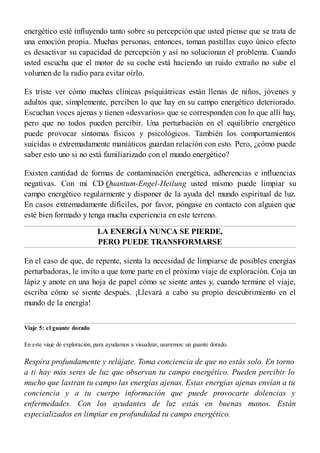 energético esté influyendo tanto sobre su percepción que usted piense que se trata de
una emoción propia. Muchas personas, entonces, toman pastillas cuyo único efecto
es desactivar su capacidad de percepción y así no solucionan el problema. Cuando
usted escucha que el motor de su coche está haciendo un ruido extraño no sube el
volumen de la radio para evitar oírlo.
Es triste ver cómo muchas clínicas psiquiátricas están llenas de niños, jóvenes y
adultos que, simplemente, perciben lo que hay en su campo energético deteriorado.
Escuchan voces ajenas y tienen «desvaríos» que se corresponden con lo que allí hay,
pero que no todos pueden percibir. Una perturbación en el equilibrio energético
puede provocar síntomas físicos y psicológicos. También los comportamientos
suicidas o extremadamente maniáticos guardan relación con esto. Pero, ¿cómo puede
saber esto uno si no está familiarizado con el mundo energético?
Existen cantidad de formas de contaminación energética, adherencias e influencias
negativas. Con mi CD Quantum-Engel-Heilung usted mismo puede limpiar su
campo energético regularmente y disponer de la ayuda del mundo espiritual de luz.
En casos extremadamente difíciles, por favor, póngase en contacto con alguien que
esté bien formado y tenga mucha experiencia en este terreno.
LA ENERGÍA NUNCA SE PIERDE,
PERO PUEDE TRANSFORMARSE
En el caso de que, de repente, sienta la necesidad de limpiarse de posibles energías
perturbadoras, le invito a que tome parte en el próximo viaje de exploración. Coja un
lápiz y anote en una hoja de papel cómo se siente antes y, cuando termine el viaje,
escriba cómo se siente después. ¡Llevará a cabo su propio descubrimiento en el
mundo de la energía!
Viaje 5: el guante dorado
En este viaje de exploración, para ayudarnos a visualizar, usaremos: un guante dorado.
Respira profundamente y relájate. Toma conciencia de que no estás solo. En torno
a ti hay más seres de luz que observan tu campo energético. Pueden percibir lo
mucho que lastran tu campo las energías ajenas. Estas energías ajenas envían a tu
conciencia y a tu cuerpo información que puede provocarte dolencias y
enfermedades. Con los ayudantes de luz estás en buenas manos. Están
especializados en limpiar en profundidad tu campo energético.
 
