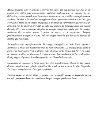 Ahora, imagina que te tumbas y cierras los ojos. Tal vez puedas ver que en tu
campo energético hay almacenados distintos códigos que se ocupan de las
dolencias y, como sucede con las erratas en un texto, su sentido es completamente
erróneo. Pídeles a los médicos energéticos de luz que se encuentran a tu lado que
corrijan el texto de tu campo energético y eliminen la información que no esté en
armonía con tu energía original. El jefe del equipo de limpieza lleva un guante
dorado. Él y sus ayudantes limpian tu campo energético hasta que la energía
luminosa de tu alma puede irradiar de nuevo a tu organismo. Respira
profundamente y expulsa el aire. Tal vez tengas también que bostezar. Tómate el
tiempo que necesites.
Se produce una transformación. Tu campo energético es más libre, ligero y
luminoso, y todas las perturbaciones se han remediado. La energía fluye clara y
pura, y te hace sentir feliz y alegre. Todo el poder de tu propia luz fluye en todas
tus células y vibra en ti en una frecuencia alta. Tus ayudantes de luz se despiden
de ti y cogen el guante dorado empleado en el lavado de energía.
Descansas un poco más y luego abres los ojos muy despacio. Ahora, te das cuenta
de que también la energía de la habitación donde te encuentras ha sido limpiada.
Tu campo energético es claro, puro y fresco.
Escriba cómo se siente ahora y guarde esta sensación como un recuerdo en su
corazón, como una hermosa canción de la que siempre puede acordarse.
 