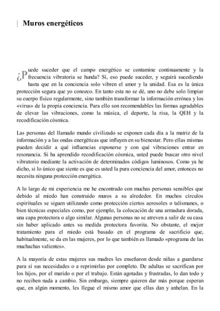 |
¿P
Muros energéticos
uede suceder que el campo energético se contamine continuamente y la
frecuencia vibratoria se hunda? Sí, eso puede suceder, y seguirá sucediendo
hasta que en la conciencia solo vibren el amor y la unidad. Esa es la única
protección segura que yo conozco. En tanto esta no se dé, uno no debe solo limpiar
su cuerpo físico regularmente, sino también transformar la información errónea y los
«virus» de la propia conciencia. Para ello son recomendables las formas agradables
de elevar las vibraciones, como la música, el deporte, la risa, la QEH y la
recodificación cósmica.
Las personas del llamado mundo civilizado se exponen cada día a la matriz de la
información y a las ondas energéticas que influyen en su bienestar. Pero ellas mismas
pueden decidir a qué influencias exponerse y con qué vibraciones entrar en
resonancia. Si ha aprendido recodificación cósmica, usted puede buscar otro nivel
vibratorio mediante la activación de determinados códigos luminosos. Como ya he
dicho, si lo único que siente es que es usted la pura conciencia del amor, entonces no
necesita ninguna protección energética.
A lo largo de mi experiencia me he encontrado con muchas personas sensibles que
debido al miedo han construido muros a su alrededor. En muchos círculos
espirituales se siguen utilizando como protección ciertos aerosoles o talismanes, o
bien técnicas especiales como, por ejemplo, la colocación de una armadura dorada,
una capa protectora o algo similar. Algunas personas no se atreven a salir de su casa
sin haber aplicado antes su medida protectora favorita. No obstante, el mejor
tratamiento para el miedo está basado en el programa de sacrificio que,
habitualmente, se da en las mujeres, por lo que también es llamado «programa de las
muchachas valientes».
A la mayoría de estas mujeres sus madres les enseñaron desde niñas a guardarse
para sí sus necesidades o a reprimirlas por completo. De adultas se sacrifican por
los hijos, por el marido o por el trabajo. Están agotadas y frustradas, lo dan todo y
no reciben nada a cambio. Sin embargo, siempre quieren dar más porque esperan
que, en algún momento, les llegue el mismo amor que ellas dan y anhelan. En la
 