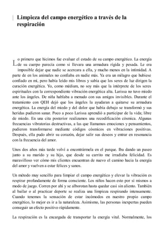|
L
Limpieza del campo energético a través de la
respiración
o primero que hicimos fue evaluar el estado de su campo energético. La energía
de su cuerpo parecía como si llevara una armadura rígida y pesada. Le era
imposible dejar que nadie se acercara a ella, y mucho menos en la intimidad. A
parte de en los animales no confiaba en nadie más. Ya era un milagro que hubiese
confiado en mí, pero había leído mis libros y sabía que los seres de luz dirigen la
curación energética. Yo, como médium, no soy más que la intérprete de los seres
espirituales con la correspondiente vibración energética alta. Larissa no tuvo miedo
ante los ángeles. De niña hablaba a menudo con sus amigos invisibles. Durante el
tratamiento con QEH dejó que los ángeles la ayudaran a quitarse su armadura
energética. La energía del miedo y del dolor que había debajo se transformó y sus
heridas pudieron sanar. Poco a poco Larissa aprendió a participar de la vida; libre
de miedo. En una cita posterior realizamos una recodificación cósmica. Algunas
frecuencias vibratorias destructivas, a las que llamamos emociones y pensamientos,
pudieron transformarse mediante códigos cósmicos en vibraciones positivas.
Después, ella pudo abrir su corazón, dejar salir sus deseos y entrar en resonancia
con la frecuencia del amor.
Unos dos años más tarde volví a encontrármela en el parque. Iba dando un paseo
junto a su marido y su hijo, que desde su carrito me irradiaba felicidad. Es
maravilloso ver cómo mis clientes encuentran de nuevo el camino hacia la energía
del amor y vuelven a estar felices y sanos.
Un método muy sencillo para limpiar el campo energético y elevar la vibración es
respirar profundamente de forma consciente. Los niños hacen esto por sí mismos a
modo de juego. Corren por ahí y se alborotan hasta quedar casi sin aliento. También
al bailar o al practicar deporte se realiza una limpieza respirando intensamente.
Cuando tenemos la sensación de estar incómodos en nuestro propio campo
energético, lo mejor es ir a la naturaleza. Asimismo, las personas inexpertas pueden
conseguir un efecto positivo rápidamente.
La respiración es la encargada de transportar la energía vital. Normalmente, los
 