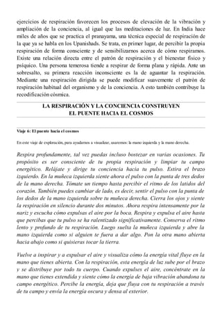 ejercicios de respiración favorecen los procesos de elevación de la vibración y
ampliación de la conciencia, al igual que las meditaciones de luz. En India hace
miles de años que se practica el pranayama, una técnica especial de respiración de
la que ya se habla en los Upanishads. Se trata, en primer lugar, de percibir la propia
respiración de forma consciente y de sensibilizarnos acerca de cómo respiramos.
Existe una relación directa entre el patrón de respiración y el bienestar físico y
psíquico. Una persona temerosa tiende a respirar de forma plana y rápida. Ante un
sobresalto, su primera reacción inconsciente es la de aguantar la respiración.
Mediante una respiración dirigida se puede modificar suavemente el patrón de
respiración habitual del organismo y de la conciencia. A esto también contribuye la
recodificación cósmica.
LA RESPIRACIÓN Y LA CONCIENCIA CONSTRUYEN
EL PUENTE HACIA EL COSMOS
Viaje 6: El puente hacia el cosmos
En este viaje de exploración, para ayudarnos a visualizar, usaremos: la mano izquierda y la mano derecha.
Respira profundamente, tal vez puedas incluso bostezar en varias ocasiones. Tu
propósito es ser consciente de tu propia respiración y limpiar tu campo
energético. Relájate y dirige tu conciencia hacia tu pulso. Estira el brazo
izquierdo. En la muñeca izquierda siente ahora el pulso con la punta de tres dedos
de la mano derecha. Tómate un tiempo hasta percibir el ritmo de los latidos del
corazón. También puedes cambiar de lado, es decir, sentir el pulso con la punta de
los dedos de la mano izquierda sobre tu muñeca derecha. Cierra los ojos y siente
la respiración en silencio durante dos minutos. Ahora respira intensamente por la
nariz y escucha cómo expulsas el aire por la boca. Respira y expulsa el aire hasta
que percibas que tu pulso se ha ralentizado significativamente. Conserva el ritmo
lento y profundo de tu respiración. Luego suelta la muñeca izquierda y abre la
mano izquierda como si alguien te fuera a dar algo. Pon la otra mano abierta
hacia abajo como si quisieras tocar la tierra.
Vuelve a inspirar y a expulsar el aire y visualiza cómo la energía vital fluye en la
mano que tienes abierta. Con la respiración, esta energía de luz sube por el brazo
y se distribuye por todo tu cuerpo. Cuando expulses el aire, concéntrate en la
mano que tienes extendida y siente cómo la energía de baja vibración abandona tu
campo energético. Percibe la energía, deja que fluya con tu respiración a través
de tu campo y envía la energía oscura y densa al exterior.
 