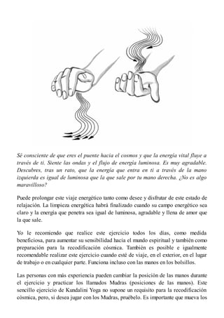 Sé consciente de que eres el puente hacia el cosmos y que la energía vital fluye a
través de ti. Siente las ondas y el flujo de energía luminosa. Es muy agradable.
Descubres, tras un rato, que la energía que entra en ti a través de la mano
izquierda es igual de luminosa que la que sale por tu mano derecha. ¿No es algo
maravilloso?
Puede prolongar este viaje energético tanto como desee y disfrutar de este estado de
relajación. La limpieza energética habrá finalizado cuando su campo energético sea
claro y la energía que penetra sea igual de luminosa, agradable y llena de amor que
la que sale.
Yo le recomiendo que realice este ejercicio todos los días, como medida
beneficiosa, para aumentar su sensibilidad hacia el mundo espiritual y también como
preparación para la recodificación cósmica. También es posible e igualmente
recomendable realizar este ejercicio cuando esté de viaje, en el exterior, en el lugar
de trabajo o en cualquier parte. Funciona incluso con las manos en los bolsillos.
Las personas con más experiencia pueden cambiar la posición de las manos durante
el ejercicio y practicar los llamados Mudras (posiciones de las manos). Este
sencillo ejercicio de Kundalini Yoga no supone un requisito para la recodificación
cósmica, pero, si desea jugar con los Mudras, pruébelo. Es importante que mueva los
 