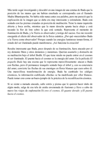Más tarde seguí investigando y descubrí en una imagen de una estatua de Buda que la
posición de las manos que me habían enseñado se correspondía con el llamado
Mudra Bhumisparsha. No había oído nunca antes esa palabra, pero me pareció que la
explicación de la imagen que se daba era muy interesante y estimulante. Buda está
sentado con las piernas cruzadas en posición de meditación. Tiene la mano izquierda
abierta y boca arriba, mientras que la mano derecha apunta hacia abajo y está
tocando la flor de loto sobre la que está sentado. Representa el momento de
iluminación de Buda, y la Tierra es observador y testigo del suceso. Eso me recordó
enseguida al efecto del observador de la física cuántica. ¿Por qué «necesitaba» Buda
a la Tierra como observador? Porque cuando las energías luminosas toman forma, el
estado del ser iluminado puede manifestarse. ¡Así funciona la creación!
Resulta interesante que Buda, poco después de su iluminación, fuera atacado por el
rey demonio Mara y otros demonios y monstruos. Querían asustarlo y distraerlo de
su meditación bajo el árbol Bodhi. El que tiene miedo no puede entrar en el cosmos
ni ser iluminado. El puente hacia el cosmos es la energía del amor. En la película El
pequeño Buda hay una escena que lo representa maravillosamente: atacan a Buda
con flechas, pero él permanece tranquilo sentado bajo el árbol y, con su conciencia
del amor, convierte las flechas de sus enemigos en flores blancas que caen sobre él.
Una maravillosa transformación de energía. Buda ha cambiado los códigos
cósmicos, la información codificada «flecha» se ha modificado por «flor blanca».
Puede tomar esto como un buen ejemplo de la práctica de la recodificación cósmica.
Si se siente a menudo atacado, sufre estrés y piensa que le quieren hacer daño de
algún modo, salga de esa tela de araña envenenada de ilusiones y lleve a cabo de
nuevo los viajes de exploración Tú eres el cosmos, El guante dorado y El puente
hacia el cosmos.
 