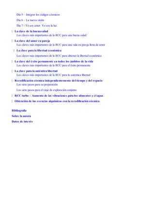 |
|
|
|
|
|
|
|
Día 5 – Integrar los códigos cósmicos
Día 6 – La nueva visión
Día 7 - Yo soy amor. Yo soy la luz
La clave de la buena salud
Las claves más importantes de la RCC para una buena salud
La clave del amor en pareja
Las claves más importantes de la RCC para una vida en pareja llena de amor
La clave para la libertad económica
Las claves más importantes de la RCC para obtener la libertad económica
La clave del éxito permanente en todos los ámbitos de la vida
Las claves más importantes de la RCC para el éxito permanente
La clave para la auténtica libertad
Las claves más importantes de la RCC para la auténtica libertad
Recodificación cósmica independientemente del tiempo y del espacio
Los siete pasos para su preparación
Los siete pasos para el viaje de exploración conjunto
RCC turbo – Aumento de las vibraciones para los alimentos y el agua
Obtención de las esencias alquímicas con la recodificación cósmica
Bibliografía
Sobre la autora
Datos de interés
 