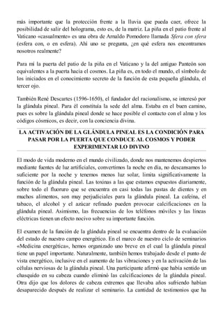 más importante que la protección frente a la lluvia que pueda caer, ofrece la
posibilidad de salir del holograma, esto es, de la matriz. La piña en el patio frente al
Vaticano «casualmente» es una obra de Arnaldo Pomodoro llamada Sfera con sfera
(esfera con, o en esfera). Ahí uno se pregunta, ¿en qué esfera nos encontramos
nosotros realmente?
Para mí la puerta del patio de la piña en el Vaticano y la del antiguo Panteón son
equivalentes a la puerta hacia el cosmos. La piña es, en todo el mundo, el símbolo de
los iniciados en el conocimiento secreto de la función de esta pequeña glándula, el
tercer ojo.
También René Descartes (1596-1650), el fundador del racionalismo, se interesó por
la glándula pineal. Para él constituía la sede del alma. Estaba en el buen camino,
pues es sobre la glándula pineal donde se hace posible el contacto con el alma y los
códigos cósmicos, es decir, con la conciencia divina.
LA ACTIVACIÓN DE LA GLÁNDULA PINEAL ES LA CONDICIÓN PARA
PASAR POR LA PUERTA QUE CONDUCE AL COSMOS Y PODER
EXPERIMENTAR LO DIVINO
El modo de vida moderno en el mundo civilizado, donde nos mantenemos despiertos
mediante fuentes de luz artificiales, convertimos la noche en día, no descansamos lo
suficiente por la noche y tenemos menos luz solar, limita significativamente la
función de la glándula pineal. Las toxinas a las que estamos expuestos diariamente,
sobre todo el fluoruro que se encuentra en casi todas las pastas de dientes y en
muchos alimentos, son muy perjudiciales para la glándula pineal. La cafeína, el
tabaco, el alcohol y el azúcar refinado pueden provocar calcificaciones en la
glándula pineal. Asimismo, las frecuencias de los teléfonos móviles y las líneas
eléctricas tienen un efecto nocivo sobre su importante función.
El examen de la función de la glándula pineal se encuentra dentro de la evaluación
del estado de nuestro campo energético. En el marco de nuestro ciclo de seminarios
«Medicina energética», hemos organizado uno breve en el cual la glándula pineal
tiene un papel importante. Naturalmente, también hemos trabajado desde el punto de
vista energético, inclusive en el aumento de las vibraciones y en la activación de las
células nerviosas de la glándula pineal. Una participante afirmó que había sentido un
chasquido en su cabeza cuando eliminó las calcificaciones de la glándula pineal.
Otra dijo que los dolores de cabeza extremos que llevaba años sufriendo habían
desaparecido después de realizar el seminario. La cantidad de testimonios que ha
 