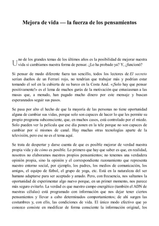 U
Mejora de vida — la fuerza de los pensamientos
no de los grandes temas de los últimos años es la posibilidad de mejorar nuestra
vida si cambiamos nuestra forma de pensar. ¿Lo ha probado ya? Y, ¿funcionó?
Si pensar de modo diferente fuera tan sencillo, todos los lectores de El secreto
serían dueños de un Ferrari rojo, no tendrían que trabajar más y podrían estar
tomando el sol en la cubierta de su barco en la Costa Azul. «¡Solo hay que pensar
positivamente!» es el lema de muchos gurús de la motivación que entusiasman a las
masas que, a menudo, han pagado mucho dinero por este mensaje y buscan
esperanzados seguir sus pasos.
Se pasa por alto el hecho de que la mayoría de las personas no tiene oportunidad
alguna de cambiar sus vidas, porque solo son capaces de hacer lo que les permite su
propio programa subconsciente, que, en muchos casos, está controlado por el miedo.
Solo pueden ver la película que ese día ponen en la tele porque no son capaces de
cambiar por sí mismos de canal. Hay muchas otras tecnologías aparte de la
televisión, pero ese no es el tema aquí.
Se trata de despertar y darse cuenta de que es posible mejorar de verdad nuestra
propia vida y de cómo es posible. Lo primero que hay que saber es que, en realidad,
nosotros no elaboramos nuestros propios pensamientos; no tenemos una verdadera
opinión propia, sino la opinión y el correspondiente razonamiento que representa
nuestro entorno social, por ejemplo, los padres, los medios de comunicación, los
amigos, el equipo de fútbol, el grupo de yoga, etc. Está en la naturaleza del ser
humano adaptarse para ser aceptado y amado. Pero, con frecuencia, nos saltamos la
oportunidad de experimentar algo nuevo porque, en un primer momento, nos parece
más seguro evitarlo. La verdad es que nuestro campo energético (también el ADN de
nuestras células) está programado con información que nos dejar tener ciertos
pensamientos y llevar a cabo determinados comportamientos; de ahí surgen las
costumbres y, con ello, las condiciones de vida. El único modo efectivo que yo
conozco consiste en modificar de forma consciente la información original, los
 