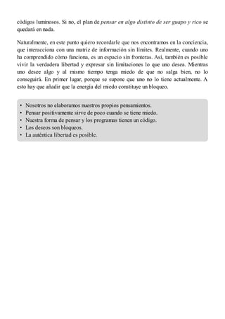•
•
•
•
•
códigos luminosos. Si no, el plan de pensar en algo distinto de ser guapo y rico se
quedará en nada.
Naturalmente, en este punto quiero recordarle que nos encontramos en la conciencia,
que interacciona con una matriz de información sin límites. Realmente, cuando uno
ha comprendido cómo funciona, es un espacio sin fronteras. Así, también es posible
vivir la verdadera libertad y expresar sin limitaciones lo que uno desea. Mientras
uno desee algo y al mismo tiempo tenga miedo de que no salga bien, no lo
conseguirá. En primer lugar, porque se supone que uno no lo tiene actualmente. A
esto hay que añadir que la energía del miedo constituye un bloqueo.
Nosotros no elaboramos nuestros propios pensamientos.
Pensar positivamente sirve de poco cuando se tiene miedo.
Nuestra forma de pensar y los programas tienen un código.
Los deseos son bloqueos.
La auténtica libertad es posible.
 