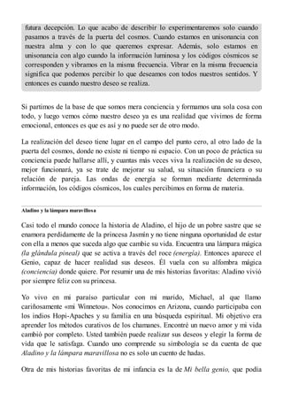 futura decepción. Lo que acabo de describir lo experimentaremos solo cuando
pasamos a través de la puerta del cosmos. Cuando estamos en unisonancia con
nuestra alma y con lo que queremos expresar. Además, solo estamos en
unisonancia con algo cuando la información luminosa y los códigos cósmicos se
corresponden y vibramos en la misma frecuencia. Vibrar en la misma frecuencia
significa que podemos percibir lo que deseamos con todos nuestros sentidos. Y
entonces es cuando nuestro deseo se realiza.
Si partimos de la base de que somos mera conciencia y formamos una sola cosa con
todo, y luego vemos cómo nuestro deseo ya es una realidad que vivimos de forma
emocional, entonces es que es así y no puede ser de otro modo.
La realización del deseo tiene lugar en el campo del punto cero, al otro lado de la
puerta del cosmos, donde no existe ni tiempo ni espacio. Con un poco de práctica su
conciencia puede hallarse allí, y cuantas más veces viva la realización de su deseo,
mejor funcionará, ya se trate de mejorar su salud, su situación financiera o su
relación de pareja. Las ondas de energía se forman mediante determinada
información, los códigos cósmicos, los cuales percibimos en forma de materia.
Aladino y la lámpara maravillosa
Casi todo el mundo conoce la historia de Aladino, el hijo de un pobre sastre que se
enamora perdidamente de la princesa Jasmín y no tiene ninguna oportunidad de estar
con ella a menos que suceda algo que cambie su vida. Encuentra una lámpara mágica
(la glándula pineal) que se activa a través del roce (energía). Entonces aparece el
Genio, capaz de hacer realidad sus deseos. Él vuela con su alfombra mágica
(conciencia) donde quiere. Por resumir una de mis historias favoritas: Aladino vivió
por siempre feliz con su princesa.
Yo vivo en mi paraíso particular con mi marido, Michael, al que llamo
cariñosamente «mi Winnetou». Nos conocimos en Arizona, cuando participaba con
los indios Hopi-Apaches y su familia en una búsqueda espiritual. Mi objetivo era
aprender los métodos curativos de los chamanes. Encontré un nuevo amor y mi vida
cambió por completo. Usted también puede realizar sus deseos y elegir la forma de
vida que le satisfaga. Cuando uno comprende su simbología se da cuenta de que
Aladino y la lámpara maravillosa no es solo un cuento de hadas.
Otra de mis historias favoritas de mi infancia es la de Mi bella genio, que podía
 