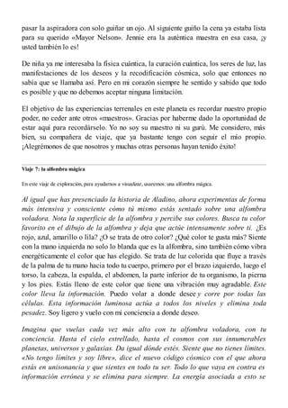 pasar la aspiradora con solo guiñar un ojo. Al siguiente guiño la cena ya estaba lista
para su querido «Mayor Nelson». Jennie era la auténtica maestra en esa casa, ¡y
usted también lo es!
De niña ya me interesaba la física cuántica, la curación cuántica, los seres de luz, las
manifestaciones de los deseos y la recodificación cósmica, solo que entonces no
sabía que se llamaba así. Pero en mi corazón siempre he sentido y sabido que todo
es posible y que no debemos aceptar ninguna limitación.
El objetivo de las experiencias terrenales en este planeta es recordar nuestro propio
poder, no ceder ante otros «maestros». Gracias por haberme dado la oportunidad de
estar aquí para recordárselo. Yo no soy su maestro ni su gurú. Me considero, más
bien, su compañera de viaje, que ya bastante tengo con seguir el mío propio.
¡Alegrémonos de que nosotros y muchas otras personas hayan tenido éxito!
Viaje 7: la alfombra mágica
En este viaje de exploración, para ayudarnos a visualizar, usaremos: una alfombra mágica.
Al igual que has presenciado la historia de Aladino, ahora experimentas de forma
más intensiva y consciente cómo tú mismo estás sentado sobre una alfombra
voladora. Nota la superficie de la alfombra y percibe sus colores. Busca tu color
favorito en el dibujo de la alfombra y deja que actúe intensamente sobre ti. ¿Es
rojo, azul, amarillo o lila? ¿O se trata de otro color? ¿Qué color te gusta más? Siente
con la mano izquierda no solo lo blanda que es la alfombra, sino también cómo vibra
energéticamente el color que has elegido. Se trata de luz colorida que fluye a través
de la palma de tu mano hacia todo tu cuerpo, primero por el brazo izquierdo, luego el
torso, la cabeza, la espalda, el abdomen, la parte inferior de tu organismo, la pierna
y los pies. Estás lleno de este color que tiene una vibración muy agradable. Este
color lleva la información. Puedo volar a donde desee y corre por todas las
células. Esta información luminosa actúa a todos los niveles y elimina toda
pesadez. Soy ligero y vuelo con mi conciencia a donde deseo.
Imagina que vuelas cada vez más alto con tu alfombra voladora, con tu
conciencia. Hasta el cielo estrellado, hasta el cosmos con sus innumerables
planetas, universos y galaxias. Da igual dónde estés. Siente que no tienes límites.
«No tengo límites y soy libre», dice el nuevo código cósmico con el que ahora
estás en unisonancia y que sientes en todo tu ser. Todo lo que vaya en contra es
información errónea y se elimina para siempre. La energía asociada a esto se
 