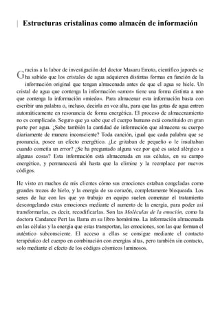 |
G
Estructuras cristalinas como almacén de información
racias a la labor de investigación del doctor Masaru Emoto, científico japonés se
ha sabido que los cristales de agua adquieren distintas formas en función de la
información original que tengan almacenada antes de que el agua se hiele. Un
cristal de agua que contenga la información «amor» tiene una forma distinta a uno
que contenga la información «miedo». Para almacenar esta información basta con
escribir una palabra o, incluso, decirla en voz alta, para que las gotas de agua entren
automáticamente en resonancia de forma energética. El proceso de almacenamiento
no es complicado. Seguro que ya sabe que el cuerpo humano está constituido en gran
parte por agua. ¿Sabe también la cantidad de información que almacena su cuerpo
diariamente de manera inconsciente? Toda canción, igual que cada palabra que se
pronuncia, posee un efecto energético. ¿Le gritaban de pequeño o le insultaban
cuando cometía un error? ¿Se ha preguntado alguna vez por qué es usted alérgico a
algunas cosas? Esta información está almacenada en sus células, en su campo
energético, y permanecerá ahí hasta que la elimine y la reemplace por nuevos
códigos.
He visto en muchos de mis clientes cómo sus emociones estaban congeladas como
grandes trozos de hielo, y la energía de su corazón, completamente bloqueada. Los
seres de luz con los que yo trabajo en equipo suelen comenzar el tratamiento
descongelando estas emociones mediante el aumento de la energía, para poder así
transformarlas, es decir, recodificarlas. Son las Moléculas de la emoción, como la
doctora Candance Pert las llama en su libro homónimo. La información almacenada
en las células y la energía que estas transportan, las emociones, son las que forman el
auténtico subconsciente. El acceso a ellas se consigue mediante el contacto
terapéutico del cuerpo en combinación con energías altas, pero también sin contacto,
solo mediante el efecto de los códigos cósmicos luminosos.
 